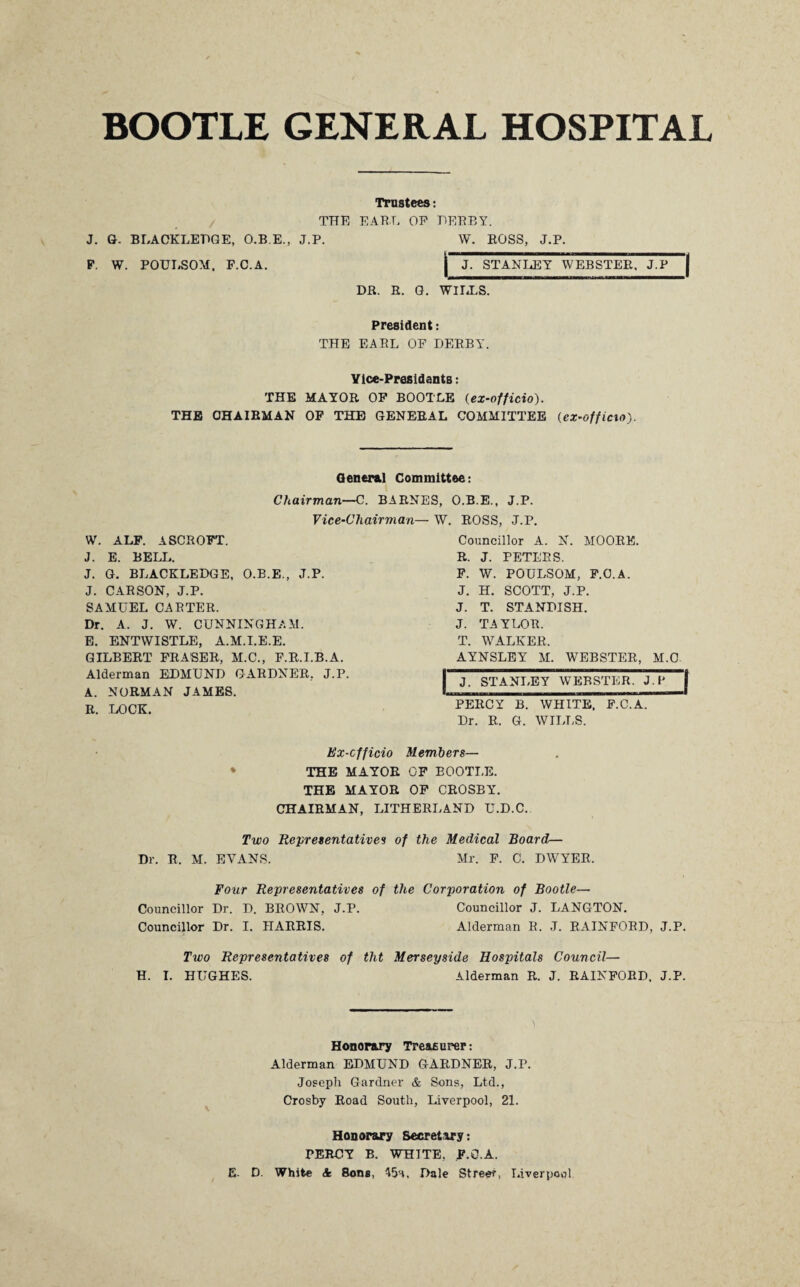 BOOTLE GENERAL HOSPITAL Trustees: THE EARL OP DERBY. J. G. BLACKLEHGE, O.B.E., J.P. P. W. POULSOM. F.C.A. DR. R. G. WILLS. W. ROSS, J.P. J. STANLEY WEBSTER, J.P President: THE EARL OF DERBY. Vice-Presidents: THE MAYOR OF BOOTLE (ex-officio). THE CHAIRMAN OF THE GENERAL COMMITTEE {ex-off icxo). General Committee: Chairman—C. BARNES, O.B.E., J.P. Vice-Chairman— W. ROSS, J.P. W. ALF. ASCROFT. J. E. BELL. J. G. BLACKLEDGE, O.B.E., J.P. J. CARSON, J.P. SAMUEL CARTER. Dr. A. J. W. CUNNINGHAM. E. ENTWISTLE, A.M.I.E.E. GILBERT FRASER, M.C., F.R.I.B.A. Alderman EDMUND GARDNER, J.P. A. NORMAN JAMES. R. LOCK. Councillor A. N. MOORE. R. J. PETERS. F. W. POULSOM, F.O.A. J. H. SCOTT, J.P. J. T. STANDISH. J. TAYLOR. T. WALKER, AYNSLEY M. WEBSTER, M.C J. STANLEY WEBSTER. J.P PERCY B. WHITE. F.C A~ Dr. R. G. WILLS. Ex-cfficio Members— ♦ THE MAYOR OF BOOTLE. THE MAYOR OF CROSBY. CHAIRMAN, LITHERLAND U.D.C. Two Representatives of the Medical Board— Dr. R. M. EVANS. Mr. F. C. DWYER. Four Representatives of the Corporation of Bootle— Councillor Dr. D. BROWN, J.P. Councillor J. LANGTON. Councillor Dr. I. HARRIS. Alderman R. J. RAINFORD, J.P. Two Representatives of tht Merseyside Hospitals Council— H. I. HUGHES. Alderman R. J. RAINFORD. J.P. Honorary Treasurer: Alderman EDMUND GARDNER, J.P. Joseph Gardner & Sons, Ltd., Crosby Road South, Liverpool, 21. Honorary Secretary: TERCY B. WHITE, F.O.A. E- D. White & Sons, 45a, Dale Street, Liverpool