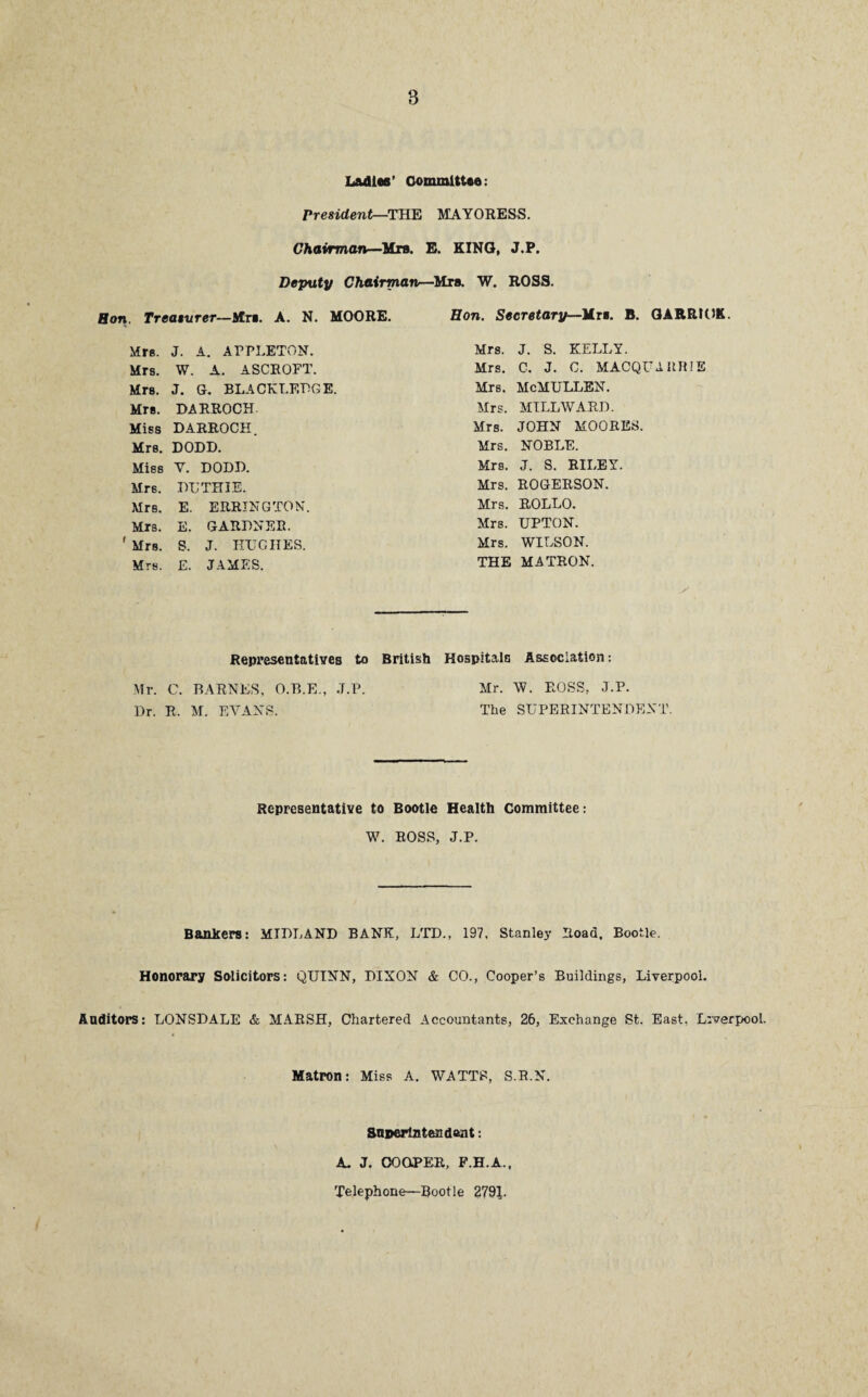 Ladies’ Committee : President—THE MAYORESS. Chairman—Mrs. E. KING, J.P. Deputy Chairman—Mrs. W. ROSS. Bon. Treasurer—Mrs. A. N. MOORE. Hon. Secretary-Urn. B. GARRICK. Mrs. J. A. APPLETON. Mrs. J. S. KELLY. Mrs. W. A. ASCROFT. Mrs. C. J. C. MACQUARRIE Mrs. J. G. BLACKLF.DGE. Mrs. mcmullen. Mrs. DARROCH. Mrs. MILL WARD. Miss DARROCH. Mrs. JOHN MOORES. Mrs. DODD. Mrs. NOBLE. Miss V. DODD. Mrs. J. S. RILEY. Mrs. DUTHIE. Mrs. ROGERSON. Mrs. E. ERRING TON. Mrs. ROLLO. Mrs. E. GARDNER. Mrs. UPTON. Mrs. S. J. HUGHES. Mrs. WILSON. Mrs. E. JAMES. THE MATRON. Representatives to British Hospitals Association: Mr. C. BARNES, O.B.E., J.P. Mr. W. ROSS, J.P. Dr. R. M. EVANS. The SUPERINTENDENT. Representative to Bootle Health Committee: W. ROSS, J.P. Bankers: MIDLAND BANK, LTD., 197, Stanley Road, Bootle. Honorary Solicitors: QUINN, DIXON & CO., Cooper’s Buildings, Liverpool. Auditors: LONSDALE & MARSH, Chartered Accountants, 26, Exchange St. East, Liverpool. Matron: Miss A. WATTS, S.R.N. Superintendent: A. J. COOiPER, F.H.A., Telephone—Rootle 2791-