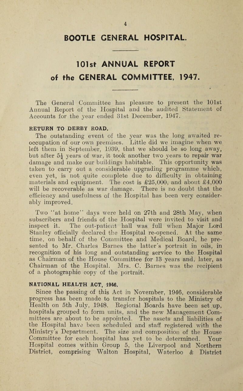 BOOTLE GENERAL HOSPITAL. 101st ANNUAL REPORT of the GENERAL COMMITTEE, 1947. The General Committee has pleasure to present the 101st Annual Report of the Hospital and the audited Statement of Accounts for the year ended 31st December, 1947. RETURN TO DERBY ROAD. The outstanding event of the year was the long awaited re¬ occupation of our own premises. Little did we imagine when we left them in September, 1939, that we should be so long away, but after 5| years of war, it took another two years to repair war damage and make our buildings habitable. This opportunity was taken to carry out a considerable upgrading programme which, even yet, is not quite complete due to difficulty in obtaining materials and equipment. The cost is £25,000, and about £4,000 will be recoverable as war damage. There is no doubt that the efficiency and usefulness of the Hospital has been very’ consider¬ ably improved. Two “at home” days were held on 27th and 28th May, when subscribers and friends of the Hospital were invited to visit and inspect it. The out-patient hall was full when Major Lord Stanley officially declared the Hospital re-opened. At the same time, on behalf of the Committee and Medical Board, he pre¬ sented to Mr. Charles Barnes the latter's portrait in oils, in recognition of his long and outstanding service to the Hospital as Chairman of the House Committee for 13 years and, later, as Chairman of the Hospital. Mrs. C. Barnes was the recipient of a photographic copy of the portrait. NATIONAL HEALTH ACT, 1946. Since the passing of this Act in November, 1946, considerable progress has been made to transfer hospitals to the Ministry of Health on 5th July, 1948. Regional Boards have been set up, hospitals grouped to form units, and the new Management Com¬ mittees are about to be appointed. The assets and liabilities of the Hospital have been scheduled and staff registered with the Ministry’s Department. The size and composition of the House Committee for each hospital has yet to be determined. Your Hospital comes within Group 5, the Liverpool and Northern District, comprising Walton Hospital, Waterloo & District