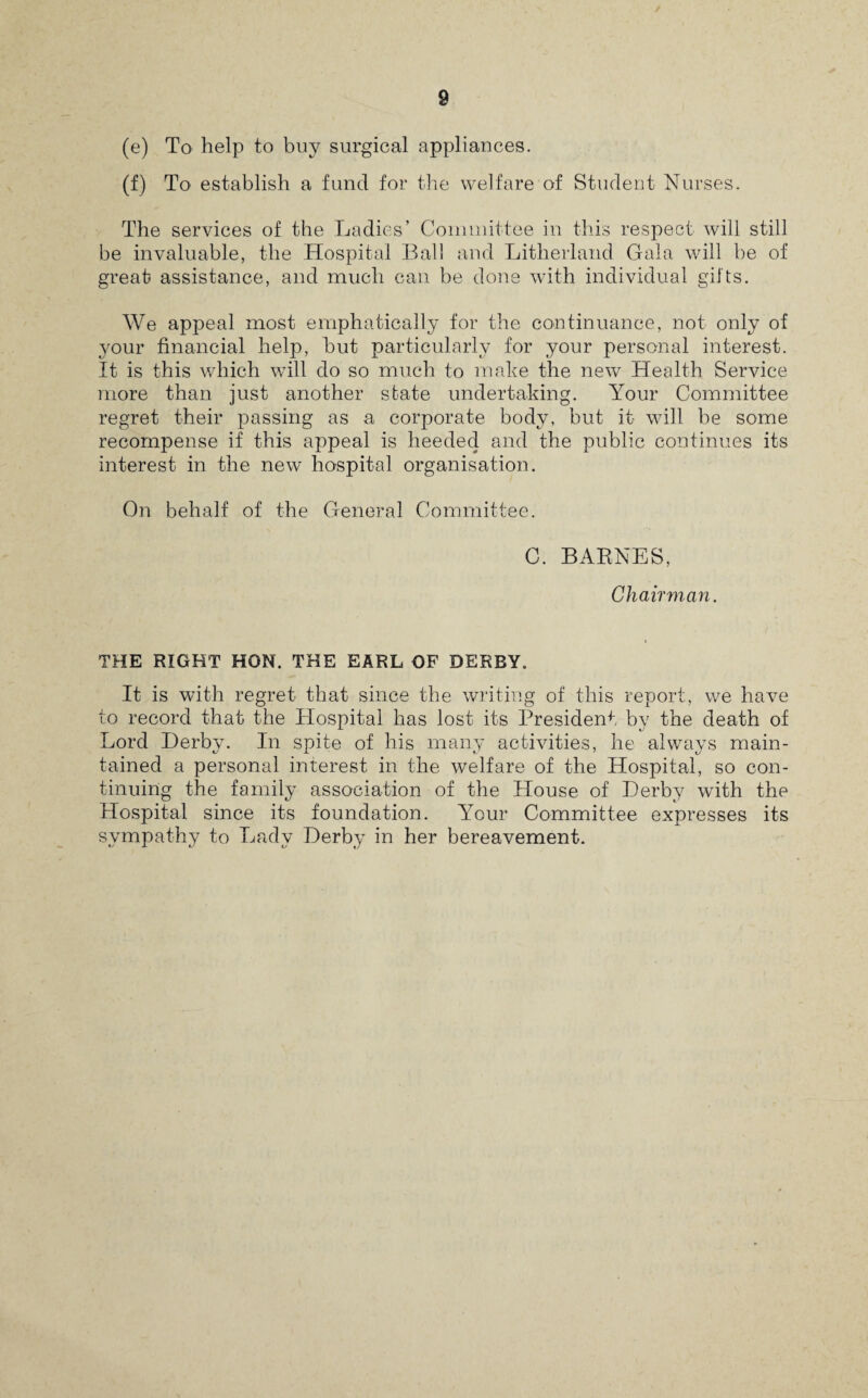 (e) To help to buy surgical appliances. (f) To establish a fund for the welfare of Student Nurses. The services of the Ladies’ Committee in this respect will still be invaluable, the Hospital Ball and Litherland Gala will be of great assistance, and much can be done with individual gifts. We appeal most emphatically for the continuance, not only of your financial help, hut particularly for your personal interest. It is this which will do so much to make the new Health Service more than just another state undertaking. Your Committee regret their passing as a corporate body, but it will be some recompense if this appeal is heeded and the public continues its interest in the new hospital organisation. On behalf of the General Committee. C. BARNES, Chairman. THE RIGHT HON. THE EARL OF DERBY. It is with regret that since the writing of this report, we have to record that the Hospital has lost its President by the death of Lord Derby. In spite of his many activities, lie always main¬ tained a personal interest in the welfare of the Hospital, so con¬ tinuing the family association of the House of Derby with the Hospital since its foundation. Your Committee expresses its sympathy to Lady Derby in her bereavement.