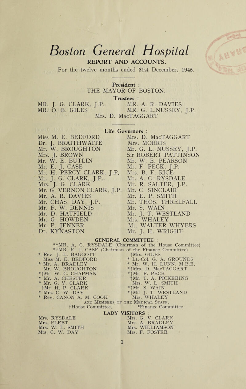 Boston General Hospital REPORT AND ACCOUNTS. For the twelve months ended 31st December, 1945. President : THE MAYOR OF BOSTON. Trustees ! MR. J. G. CLARK, J.P. MR.’ A. R. DAVIES MR. O. B. GILES MR. G. L.NUSSEY, J.P. Mrs. D. MacTAGGART Life Governors : Miss M. E. BEDFORD Dr. J. BRAITHWAITE Mr. W. BROUGHTON Mrs. J. BROWN Mr. W. E. BUTLIN Mr. E. J. CASE Mr. H. PERCY CLARK, J.P. Mr. J. G. CLARK, J.P. Mrs. J. G. CLARK Mr. G. VERNON CLARK, J.P. Mr. A. R. DAVIES Mr. CHAS. DAY, J.P. Mr. F. W. DENNIS Mr. D. HATFIELD Mr. G. HOWDEN Mr. P. JENNER Dr. KYNASTON Mrs. D. MacTAGGART Mrs. MORRIS Mr. G. L. NUSSEY, J.P. Sir ROBERT PATTINSON Mr. W. E. PEARSON Mr. F. PECK, J.P. Mrs. B. F. RICE Mr. A. C. RYSDALE Mr. R. SALTER, J.P. Mr. C. SINCLAIR Mr. E. P. SMITH Mr. THOS. THRELFALL Mr. S. WAIN Mr. J. T. WESTLAND Mrs. WHALEY Mr. WALTER WHYERS Mr. J. H. WRIGHT GENERAL COMMITTEE : *|MR. A. C. RYSDALE (Chairman of the House Committee) *fMR. E. J. CASE (Chairman of the Finance Committee) fMrs. GILES * Rev. J. L. BAGGOTT Miss M. E. BEDFORD * Mr. A. BRADLEY Mr. W. BROUGHTON *fMr. W. C. CHAPMAN * Mr. A. CHESTER * Mr. G. V. CLARK tMr. H. P. CLARK * Mrs. C. W. DAY * Rev. CANON A. M. COOK and Members | House Committee. * Lt.-Col. G. A. GROUNDS * Mr. W. H. LUNN, M.B.E. * fMrs. D. MacTAGGART *fMr. F. PECK tMr. T. A. PICKERING Mrs. W. L. SMITH *|Mr. S. WAIN *fMr. J. T. WESTLAND Mrs. WHALEY of the Medical Staff. *Finance Committee. LADY VISITORS : Mrs. RYSDALE Mrs. FLEET Mrs. W. L. SMITH Mrs. C. W. DAY Mrs. G. V. CLARK Mrs. A. BRADLEY Mrs. WILLIAMSON Mrs. F. FOSTER