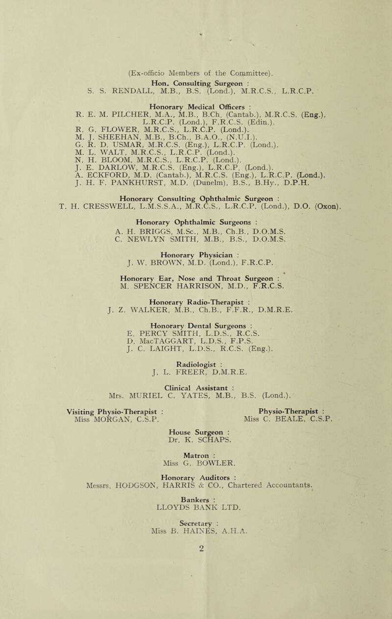 (Ex-officio Members of the Committee). Hon. Consulting Surgeon : S. S. RENDALL, M.B., B.S. (Lond.), M.R.C.S., L.R.C.P. Honorary Medical Officers : R. E. M. PILCHER, M.A., M.B., B.Ch. (Cantab.), M.R.C.S. (Eng.), L.R.C.P. (Lond.), F.R.C.S. (Edin.). R. G. FLOWER, M.R.C.S., L.R.C.P. (Lond.). M. J. SHEEHAN, M.B., B.Ch., B.A.O., (N.U.I.). G. R. D. USMAR, M.R.C.S. (Eng.), L.R.C.P. (Lond.). M. L. WALT, M.R.C.S., L.R.C.P. (Lond.). N. H. BLOOM, M.R.C.S., L.R.C.P. (Lond.). J. E. DARLOW, M.R.C.S. (Eng.), L.R.C.P. (Lond.). A. ECKFORD, M.D. (Cantab.), M.R.C.S. (Eng.), L.R.C.P. (Lond.). J. H. F. PANKHURST, M.D. (Dunelm), B.S., B.Hy., D.P.H. Honorary Consulting Ophthalmic Surgeon : T. H. CRESSWELL, L.M.S.S.A., M.R.C.S., L.R.C.P. (Lond.), D.O. (Oxon). Honorary Ophthalmic Surgeons : A. H. BRIGGS, M.Sc., M.B., Ch.B., D.O.M.S. C. NEWLYN SMITH, M.B., B.S., D.O.M.S. Honorary Physician : J. W. BROWN, M.D. (Lond.), F.R.C.P. • Honorary Ear, Nose and Throat Surgeon : M. SPENCER HARRISON, M.D., F.R.C.S. Honorary Radio-Therapist : J. Z. WALKER, M.B., Ch.B., F.F.R., D.M.R.E. Honorary Dental Surgeons : E. PERCY SMITH, L.D.S., R.C.S. D. MacTAGGART, L.D.S., F.P.S. J. C. LAIGHT, L.D.S., R.C.S. (Eng.). Radiologist : J. L. FREER, D.M.R.E. Clinical Assistant : Mrs. MURIEL C. YATES, M.B., B.S. (Lond.). Visiting Physio-Therapist : Physio-Therapist : Miss MORGAN, C.S.P. Miss C. BEALE, C.S.P. House Surgeon : Dr. K. SCHAPS. Matron : Miss G. BOWLER. Honorary Auditors : Messrs. HODGSON, HARRIS & CO., Chartered Accountants. / Bankers : LLOYDS BANK LTD. Secretary : Miss B. HAINES, A.H.A.