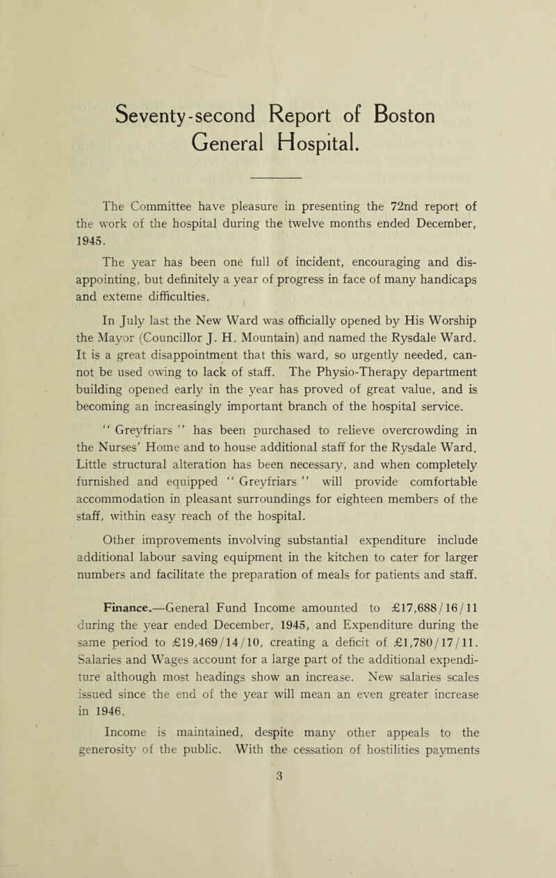 Seventy-second Report of Boston General Hospital. The Committee have pleasure in presenting the 72nd report of the work of the hospital during the twelve months ended December, 1945. The year has been one full of incident, encouraging and dis¬ appointing, but definitely a year of progress in face of many handicaps and exteme difficulties. In July last the New Ward was officially opened by His Worship the Mayor (Councillor J. H. Mountain) and named the Rysdale Ward. It is a great disappointment that this ward, so urgently needed, can¬ not be used owing to lack of staff. The Physio-Therapy department building opened early in the year has proved of great value, and is becoming an increasingly important branch of the hospital service. “ Greyfriars ” has been purchased to relieve overcrowding in the Nurses’ Home and to house additional staff for the Rysdale Ward. Little structural alteration has been necessary, and when completely furnished and equipped “ Greyfriars ” will provide comfortable accommodation in pleasant surroundings for eighteen members of the staff, within easy reach of the hospital. Other improvements involving substantial expenditure include additional labour saving equipment in the kitchen to cater for larger numbers and facilitate the preparation of meals for patients and staff. Finance.—General Fund Income amounted to £17,688/16/11 during the year ended December, 1945, and Expenditure during the same period to £19,469/14/10, creating a deficit of £1,780/17/11. Salaries and Wages account for a large part of the additional expendi¬ ture although most headings show an increase. New salaries scales issued since the end of the year will mean an even greater increase in 1946. Income is maintained, despite many other appeals to the generosity of the public. With the cessation of hostilities payments