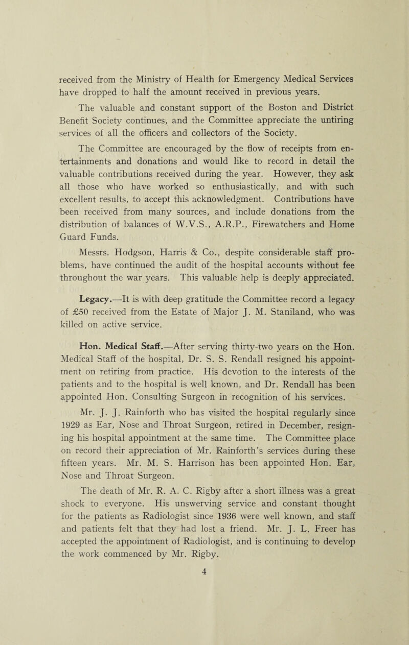 received from the Ministry of Health for Emergency Medical Services have dropped to half the amount received in previous years. The valuable and constant support of the Boston and District Benefit Society continues, and the Committee appreciate the untiring services of all the officers and collectors of the Society. The Committee are encouraged by the flow of receipts from en¬ tertainments and donations and would like to record in detail the valuable contributions received during the year. However, they ask all those who have worked so enthusiastically, and with such excellent results, to accept this acknowledgment. Contributions have been received from many sources, and include donations from the distribution of balances of W.V.S., A.R.P., Firewatchers and Home Guard Funds. Messrs. Hodgson, Harris & Co., despite considerable staff pro¬ blems, have continued the audit of the hospital accounts without fee throughout the war years. This valuable help is deeply appreciated. Legacy.—It is with deep gratitude the Committee record a legacy of £50 received from the Estate of Major J. M. Staniland, who was killed on active service. Hon. Medical Staff.—After serving thirty-two years on the Hon. Medical Staff of the hospital, Dr. S. S. Rendall resigned his appoint¬ ment on retiring from practice. His devotion to the interests of the patients and to the hospital is well known, and Dr. Rendall has been appointed Hon. Consulting Surgeon in recognition of his services. Mr. J. J. Rainforth who has visited the hospital regularly since 1929 as Ear, Nose and Throat Surgeon, retired in December, resign¬ ing his hospital appointment at the same time. The Committee place on record their appreciation of Mr. Rainforth's services during these fifteen years. Mr. M. S. Harrison has been appointed Hon. Ear, Nose and Throat Surgeon. The death of Mr. R. A. C. Rigby after a short illness was a great shock to everyone. His unswerving service and constant thought for the patients as Radiologist since 1936 were well known, and staff and patients felt that they had lost a friend. Mr. J. L. Freer has accepted the appointment of Radiologist, and is continuing to develop the work commenced by Mr. Rigby.