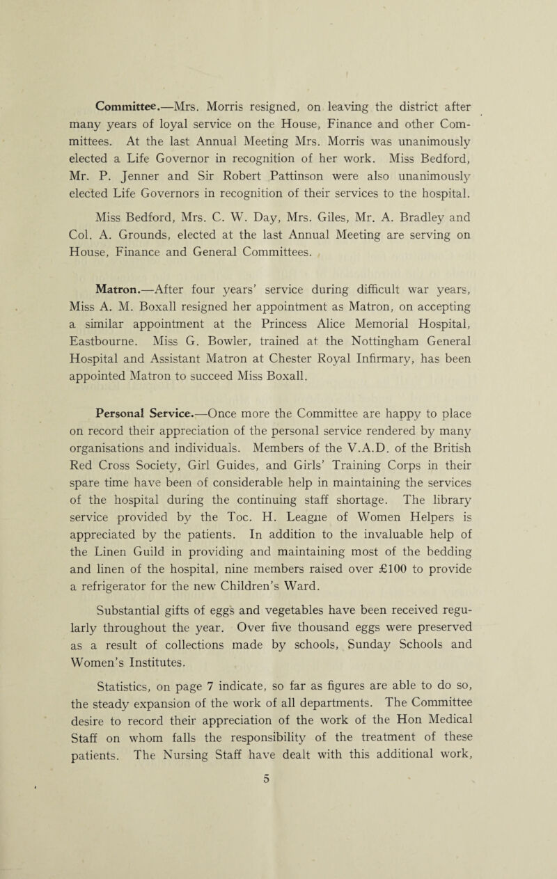 Committee.—Mrs. Morris resigned, on leaving the district after many years of loyal service on the House, Finance and other Com¬ mittees. At the last Annual Meeting Mrs. Morris was unanimously elected a Life Governor in recognition of her work. Miss Bedford, Mr. P. Jenner and Sir Robert Pattinson were also unanimously elected Life Governors in recognition of their services to the hospital. Miss Bedford, Mrs. C. W. Day, Mrs. Giles, Mr. A. Bradley and Col. A. Grounds, elected at the last Annual Meeting are serving on House, Finance and General Committees. Matron.—After four years’ service during difficult war years. Miss A. M. Boxall resigned her appointment as Matron, on accepting a similar appointment at the Princess Alice Memorial Hospital, Eastbourne. Miss G. Bowler, trained at the Nottingham General Hospital and Assistant Matron at Chester Royal Infirmary, has been appointed Matron to succeed Miss Boxall. Personal Service.—Once more the Committee are happy to place on record their appreciation of the personal service rendered by many organisations and individuals. Members of the V.A.D. of the British Red Cross Society, Girl Guides, and Girls’ Training Corps in their spare time have been of considerable help in maintaining the services of the hospital during the continuing staff shortage. The library service provided by the Toe. H. League of Women Helpers is appreciated by the patients. In addition to the invaluable help of the Linen Guild in providing and maintaining most of the bedding and linen of the hospital, nine members raised over £100 to provide a refrigerator for the new Children’s Ward. Substantial gifts of eggs and vegetables have been received regu¬ larly throughout the year. Over five thousand eggs were preserved as a result of collections made by schools, Sunday Schools and Women’s Institutes. Statistics, on page 7 indicate, so far as figures are able to do so, the steady expansion of the work of all departments. The Committee desire to record their appreciation of the work of the Hon Medical Staff on whom falls the responsibility of the treatment of these patients. The Nursing Staff have dealt with this additional work,