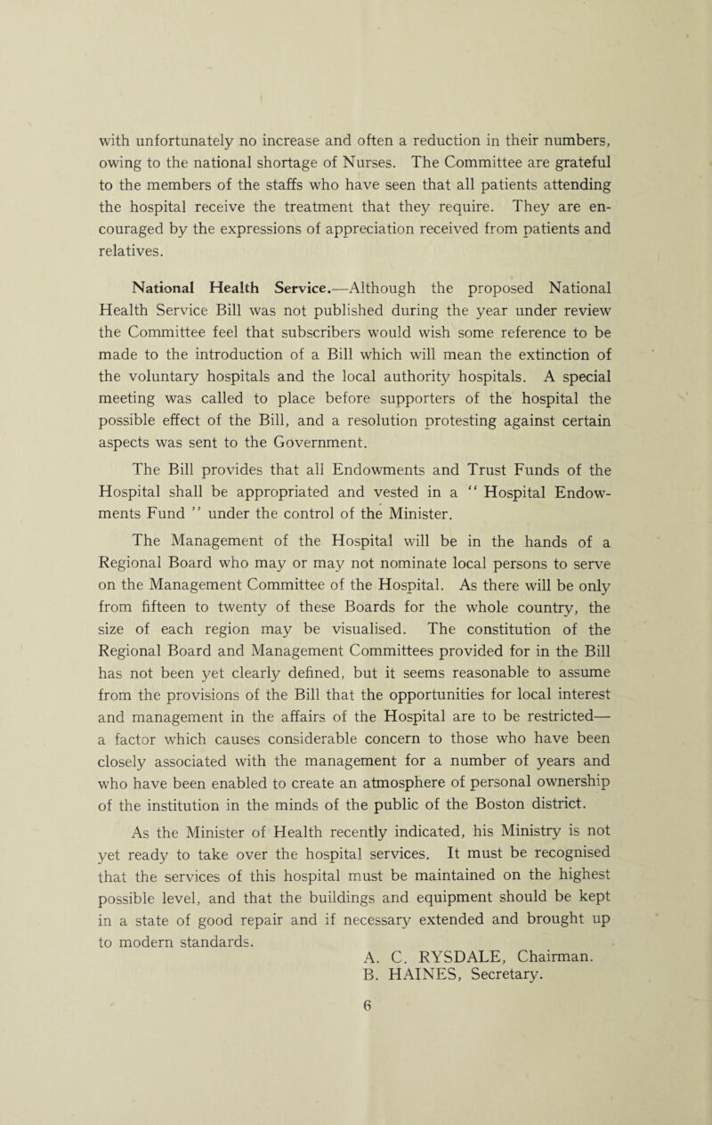 with unfortunately no increase and often a reduction in their numbers, owing to the national shortage of Nurses. The Committee are grateful to the members of the staffs who have seen that all patients attending the hospital receive the treatment that they require. They are en¬ couraged by the expressions of appreciation received from patients and relatives. National Health Service.—Although the proposed National Health Service Bill was not published during the year under review the Committee feel that subscribers would wish some reference to be made to the introduction of a Bill which will mean the extinction of the voluntary hospitals and the local authority hospitals. A special meeting was called to place before supporters of the hospital the possible effect of the Bill, and a resolution protesting against certain aspects was sent to the Government. The Bill provides that all Endowments and Trust Funds of the Hospital shall be appropriated and vested in a  Hospital Endow¬ ments Fund ” under the control of the Minister. The Management of the Hospital will be in the hands of a Regional Board who may or may not nominate local persons to serve on the Management Committee of the Hospital. As there will be only from fifteen to twenty of these Boards for the whole country, the size of each region may be visualised. The constitution of the Regional Board and Management Committees provided for in the Bill has not been yet clearly defined, but it seems reasonable to assume from the provisions of the Bill that the opportunities for local interest and management in the affairs of the Hospital are to be restricted— a factor which causes considerable concern to those who have been closely associated with the management for a number of years and who have been enabled to create an atmosphere of personal ownership of the institution in the minds of the public of the Boston district. As the Minister of Health recently indicated, his Ministry is not yet ready to take over the hospital services. It must be recognised that the services of this hospital must be maintained on the highest possible level, and that the buildings and equipment should be kept in a state of good repair and if necessary extended and brought up to modern standards. A. C. RYSDALE, Chairman. B. HAINES, Secretary.