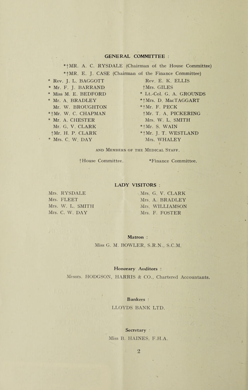 GENERAL COMMITTEE : *|MR. A. C. RYSDALE (Chairman of the House Committee) *|MR. E. J. CASE (Chairman of the Finance Committee) * Rev. J. L. BAGGOTT Rev. E. K. ELLIS fMrs. GILES * Lt.-Col. G. A. GROUNDS * fMrs. D. MacTAGGART * Mr. F. J. BARRAND * Miss M. E. BEDFORD * Mr. A. BRADLEY Mr. W. BROUGHTON *|Mr. W. C. CHAPMAN * Mr. A. CHESTER Mr. G. V. CLARK |Mr. H. P. CLARK fMr. F. PECK fMr. T. A. PICKERING Mrs. W. L. SMITH fMr. S. WAIN fMr. J. T. WESTLAND Mrs. WHALEY * Mrs. C. W. DAY and Members of the Medical Staff. fHouse Committee. *Finance Committee. Mrs. RYSDALE Mrs. FLEET Mrs. W. L. SMITH Mrs. C. W. DAY LADY VISITORS : Mrs. G. V. CLARK Mrs. A. BRADLEY Mrs. WILLIAMSON Mrs. F. FOSTER Matron : Miss G. M. BOWLER, S.R.N., S.C.M. Honorary Auditors : Messrs. HODGSON, HARRIS & CO., Chartered Accountants. / Bankers : LLOYDS BANK LTD. Secretary r Miss B. HAINES, F.H.A.