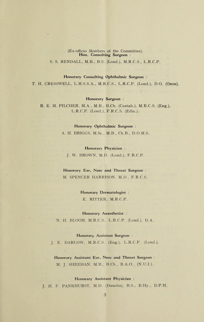 (Ex-officio Members of the Committee). Hon. Consulting Surgeon : S. S. KENDALL, M.B., B.S. (Lond.), M.R.C.S., L.R.C.P. Honorary Consulting Ophthalmic Surgeon : T. H. CRESSWELL, L.M.S.S.A., M.R.C.S., L.R.C.P. (Lond.), D.O. (Oxon). Honorary Surgeon : R. E. M. PILCHER, M.A., M.B., B.Ch. (Cantab.), M.R.C.S. (Eng.), L.R.C.P. (Lond.), F.R.C.S. (Edin.). Honorary Ophthalmic Surgeon : A. H. BRIGGS, M.Sc., M.B., Ch.B., D.O.M.S. Honorary Physician : J. W. BROWN, M.D. (Lond.), F.R.C.P. Honorary Ear, Nose and Throat Surgeon : M. SPENCER HARRISON, M.D., F.R.C.S. Honorary Dermatologist : E. RITTER, M.R.C.P. Honorary Anaesthetist : N. H. BLOOM, M.R.C.S. L.R.C.P. (Lond.), D A. Honorary Assistant Surgeon : J. E. DARLOW, M.R.C.S. (Eng.), L.R.C.P. (Lond.). Honorary Assistant Ear, Nose and Throat Surgeon : M. J. SHEEHAN, M.B., B.Ch., B.A.O., (N.U.I.). Honorary Assistant Physician : J. H. F. PANKHURST, M.D. (Dunelm), B.S., B.Hy., D.P.H.