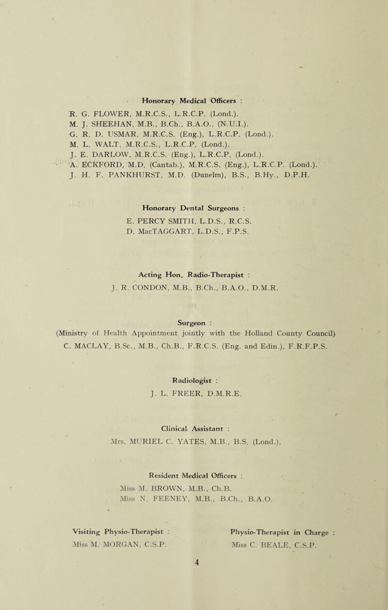 Honorary Medical Officers : R. G. FLOWER, M.R.C.S., L.R.C.P. (Lond.). M. J. SHEEHAN, M.B., B.Ch., B.A.O., (N.U.I.). G. R. D. USMAR, M.R.C.S. (Eng.), L.R.C.P. (Lond.). M. L. WALT, M.R.C.S., L.R.C.P. (Lond.). J. E. DARLOW, M.R.C.S. (Eng.), L.R.C.P. (Lond.). A. ECKFORD, M.D. (Cantab.), M.R.C.S. (Eng.), L.R.C.P. (Lond.). J. H. F. PANKHURST, M.D. (Dunelm), B.S., B.Hy., D.P.H. Honorary Dental Surgeons : E. PERCY SMITH, L.D.S., R.C.S. D. MacTAGGART, L.D.S., F.P.S. Acting Hon. Radio-Therapist : J. R. CONDON, M.B., B.Ch., B.A.O., D.M.R. Surgeon : (Ministry of Health Appointment jointly with the Holland County Council)- C. MACLAY, B.Sc., M.B., Ch.B., F.R.C.S. (Eng. and Edin.), F.R.F.P.S. Radiologist : J. L. FREER, D.M.R.E. Clinical Assistant : Mrs. MURIEL C. YATES, M.B., B.S. (Lond.). Resident Medical Officers : Miss M. BROWN, M.B., Ch.B. Miss N. FEENEY, M.B., B.Ch., B.A.O. Visiting Physio-Therapist : Miss M. MORGAN, C.S.P. 4 Physio-Therapist in Charge : Miss C. BEALE, C.S.P.