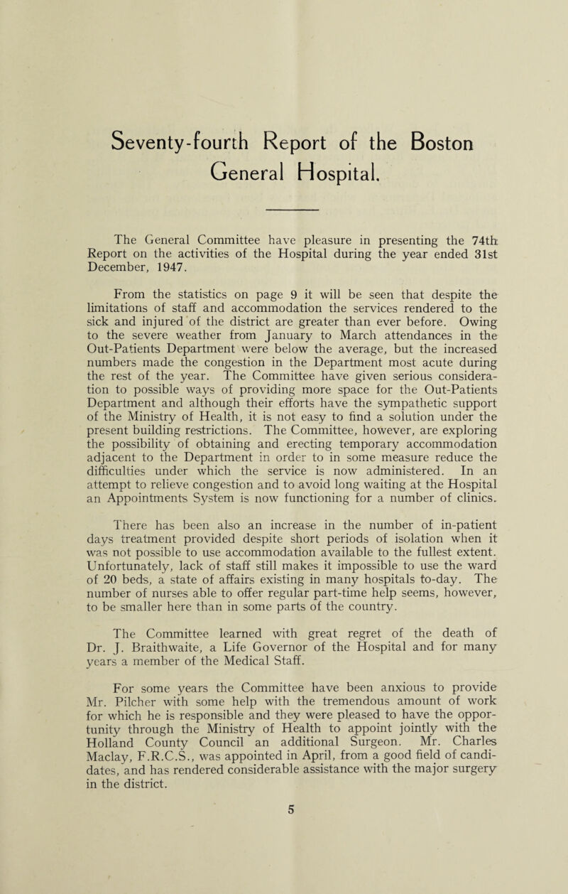 Seventy-fourth Report of the Boston General Hospital. The General Committee have pleasure in presenting the 74th Report on the activities of the Hospital during the year ended 31st December, 1947. From the statistics on page 9 it will be seen that despite the limitations of staff and accommodation the services rendered to the sick and injured of the district are greater than ever before. Owing to the severe weather from January to March attendances in the Out-Patients Department were below the average, but the increased numbers made the congestion in the Department most acute during the rest of the year. The Committee have given serious considera¬ tion to possible ways of providing more space for the Out-Patients Department and although their efforts have the sympathetic support of the Ministry of Health, it is not easy to find a solution under the present building restrictions. The Committee, however, are exploring the possibility of obtaining and erecting temporary accommodation adjacent to the Department in order to in some measure reduce the difficulties under which the service is now administered. In an attempt to relieve congestion and to avoid long waiting at the Hospital an Appointments System is now functioning for a number of clinics. There has been also an increase in the number of in-patient days treatment provided despite short periods of isolation when it was not possible to use accommodation available to the fullest extent. Unfortunately, lack of staff still makes it impossible to use the ward of 20 beds, a state of affairs existing in many hospitals to-day. The number of nurses able to offer regular part-time help seems, however, to be smaller here than in some parts of the country. The Committee learned with great regret of the death of Dr. J. Braithwaite, a Life Governor of the Hospital and for many years a member of the Medical Staff. For some years the Committee have been anxious to provide Mr. Pilcher with some help with the tremendous amount of work for which he is responsible and they were pleased to have the oppor¬ tunity through the Ministry of Health to appoint jointly with the Holland County Council an additional Surgeon. Mr. Charles Maclay, F.R.C.S., was appointed in April, from a good field of candi¬ dates, and has rendered considerable assistance with the major surgery in the district.