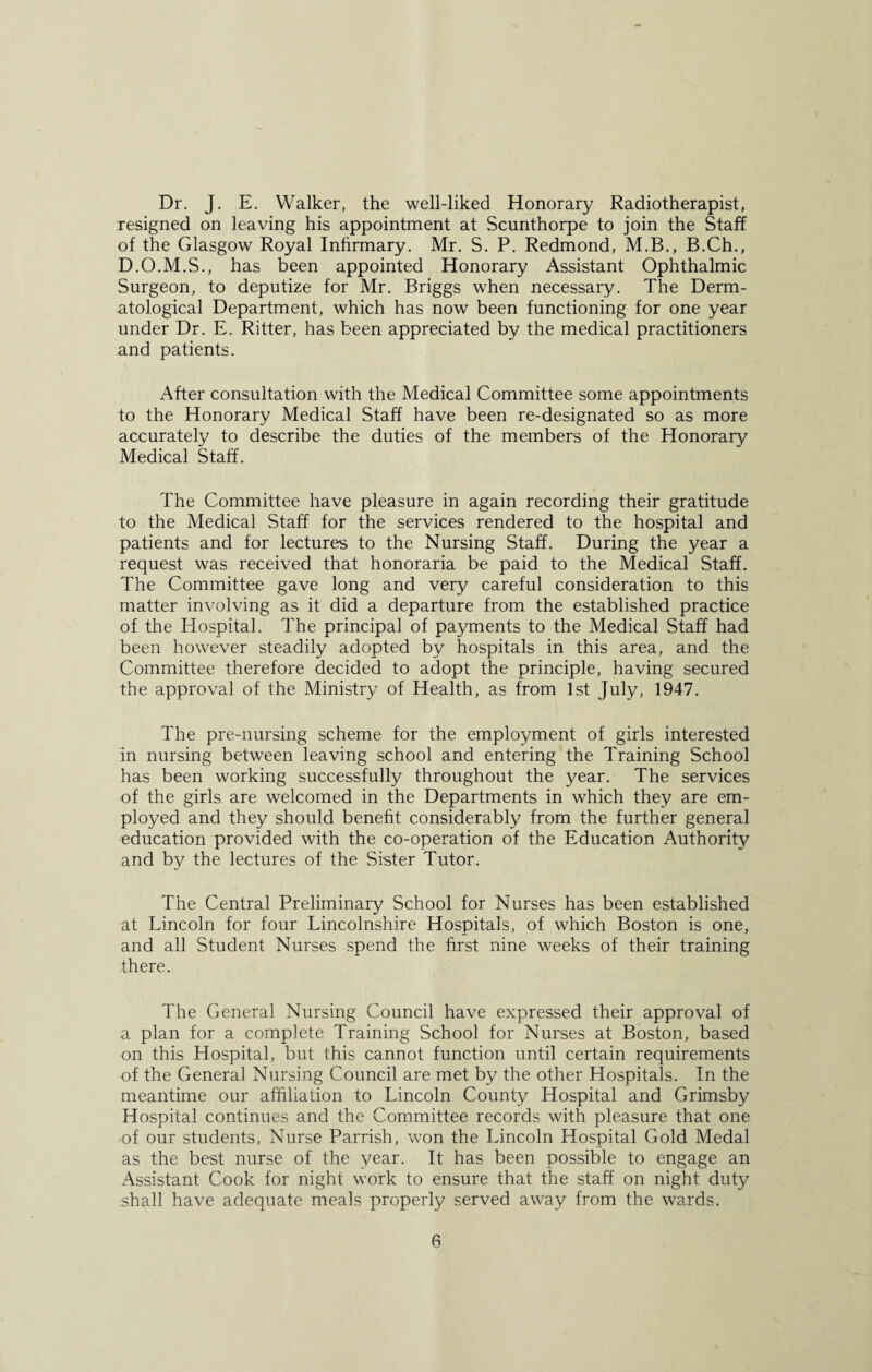 Dr. J. E. Walker, the well-liked Honorary Radiotherapist, resigned on leaving his appointment at Scunthorpe to join the Staff of the Glasgow Royal Infirmary. Mr. S. P. Redmond, M.B., B.Ch., D.O.M.S., has been appointed Honorary Assistant Ophthalmic Surgeon, to deputize for Mr. Briggs when necessary. The Derm¬ atological Department, which has now been functioning for one year under Dr. E. Ritter, has been appreciated by the medical practitioners and patients. After consultation with the Medical Committee some appointments to the Honorary Medical Staff have been re-designated so as more accurately to describe the duties of the members of the Honorary Medical Staff. The Committee have pleasure in again recording their gratitude to the Medical Staff for the services rendered to the hospital and patients and for lectures to the Nursing Staff. During the year a request was received that honoraria be paid to the Medical Staff. The Committee gave long and very careful consideration to this matter involving as it did a departure from the established practice of the Hospital. The principal of payments to the Medical Staff had been however steadily adopted by hospitals in this area, and the Committee therefore decided to adopt the principle, having secured the approval of the Ministry of Health, as from 1st July, 1947. The pre-nursing scheme for the employment of girls interested in nursing between leaving school and entering the Training School has been working successfully throughout the year. The services of the girls are welcomed in the Departments in which they are em¬ ployed and they should benefit considerably from the further general education provided with the co-operation of the Education Authority and by the lectures of the Sister Tutor. The Central Preliminary School for Nurses has been established at Lincoln for four Lincolnshire Hospitals, of which Boston is one, and all Student Nurses spend the first nine weeks of their training there. The General Nursing Council have expressed their approval of a plan for a complete Training School for Nurses at Boston, based on this Hospital, but this cannot function until certain requirements of the General Nursing Council are met by the other Hospitals. In the meantime our affiliation to Lincoln County Hospital and Grimsby Hospital continues and the Committee records with pleasure that one of our students, Nurse Parrish, won the Lincoln Hospital Gold Medal as the best nurse of the year. It has been possible to engage an Assistant Cook for night work to ensure that the staff on night duty shall have adequate meals properly served away from the wards.
