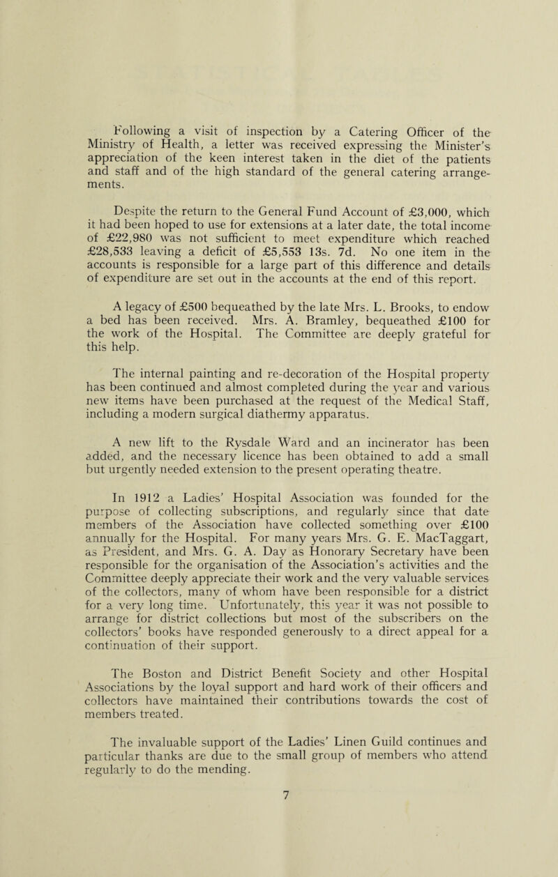 Following a visit of inspection by a Catering Officer of the Ministry of Health, a letter was received expressing the Minister’s appreciation of the keen interest taken in the diet of the patients and staff and of the high standard of the general catering arrange¬ ments. Despite the return to the General Fund Account of £3,000, which it had been hoped to use for extensions at a later date, the total income of £22,980 was not sufficient to meet expenditure which reached £28,533 leaving a deficit of £5,553 13s. 7d. No one item in the accounts is responsible for a large part of this difference and details of expenditure are set out in the accounts at the end of this report. A legacy of £500 bequeathed by the late Mrs. L. Brooks, to endow a bed has been received. Mrs. A. Bramley, bequeathed £100 for the work of the Hospital. The Committee are deeply grateful for this help. The internal painting and re-decoration of the Hospital property has been continued and almost completed during the year and various new items have been purchased at the request of the Medical Staff, including a modern surgical diathermy apparatus. A new lift to the Rysdale Ward and an incinerator has been added, and the necessary licence has been obtained to add a small but urgently needed extension to the present operating theatre. In 1912 a Ladies’ Hospital Association was founded for the purpose of collecting subscriptions, and regularly since that date members of the Association have collected something over £100 annually for the Hospital. For many years Mrs. G. E. MacTaggart, as President, and Mrs. G. A. Day as Honorary Secretary have been responsible for the organisation of the Association’s activities and the Committee deeply appreciate their work and the very valuable services of the collectors, many of whom have been responsible for a district for a very long time. Unfortunately, this year it was not possible to arrange for district collections but most of the subscribers on the collectors’ books have responded generously to a direct appeal for a continuation of their support. The Boston and District Benefit Society and other Hospital Associations by the loyal support and hard work of their officers and collectors have maintained their contributions towards the cost of members treated. The invaluable support of the Ladies’ Linen Guild continues and particular thanks are due to the small group of members who attend regularly to do the mending.