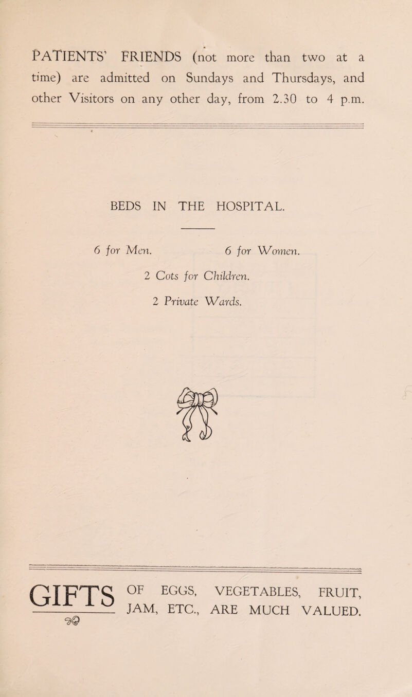 PATIENTS' FRIENDS (not more than two at a time) are admitted on Sundays and Thursdays, and other Visitors on any other day, from 2.30 to 4 p.m. BEDS IN THE HOSPITAL. 6 for Men. 6 for Women. 2 Cots for Children. 2 Private Wards. GIFTS ‘SQ OF EGOS, VEGETABLES, FRUIT, JAM, ETC., ARE MUCH VALUED.