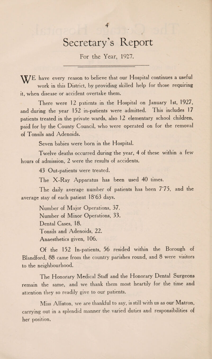 Secretary’s Report For the Year, 1927. have every reason to believe that our Hospital continues a useful work in this District, by providing skilled help for those requiring it, when disease or accident overtake them. There were 12 patients in the Hospital on January 1st, 1927, and during the year 152 in-patients were admitted, d his includes 17 patients treated in the private wards, also 1 2 elementary school children, paid for by the County Council, who were operated on for the removal of Tonsils and Adenoids. Seven babies were born in the Hospital. Twelve deaths occurred during the year, 4 of these within a few hours of admission, 2 were the results of accidents. 43 Out-patients were treated. The X-Ray Apparatus has been used 40 times. The daily average number of patients has been 7*75, and the average stay of each patient 18 63 days. Number of Major Operations, 37. Number of Minor Operations, 33. Dental Cases, 18. Tonsils and Adenoids, 22. Anaesthetics given, 106. Of the 152 In-patients, 56 resided within the Borough of Blandford, 88 came from the country parishes round, and 8 were visitors to the neighbourhood. The Honorary Medical Staff and the Honorary Dental Surgeons remain the same, and we thank them most heartily for the time and attention they so readily give to our patients. M iss Alliston, we are thankful to say, is still with us as our Matron, carrying out in a splendid manner the varied duties and responsibilities of her position.