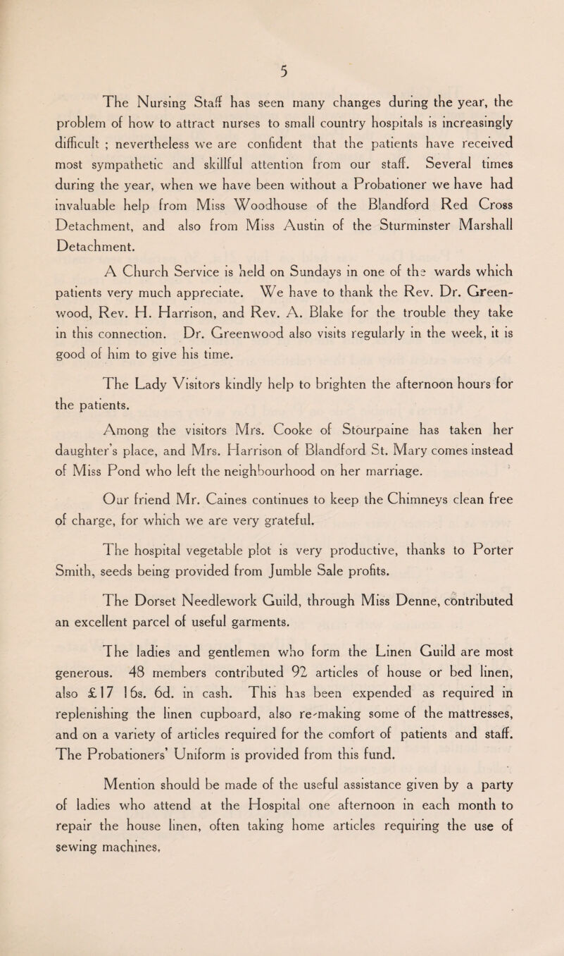 The Nursing Staff has seen many changes during the year, the problem of how to attract nurses to small country hospitals is increasingly difficult ; nevertheless we are confident that the patients have received most sjunpathetic and skillful attention from our staff. Several times during the year, when we have been without a Probationer we have had invaluable help from Miss Woodhouse of the Blandford Red Cross Detachment, and also from Miss Austin of the Sturmmster Marshall Detachment. A Church Service is held on Sundays in one of the wards which patients very much appreciate. We have to thank the Rev. Dr. Green¬ wood, Rev. H. Harrison, and Rev. A. Blake for the trouble they take in this connection. Dr. Greenwood also visits regularly m the week, it is good of him to give his time. The Lady Visitors kindly help to brighten the afternoon hours for the patients. Among the visitors Mrs. Cooke of Stourpame has taken her daughter’s place, and Mrs. Harrison of Blandford St. Mary comes instead of Miss Pond who left the neighbourhood on her marriage. Our friend Mr. Caines continues to keep the Chimneys clean free of charge, for which we are very grateful. The hospital vegetable plot is very productive, thanks to Porter Smith, seeds being provided from Jumble Sale profits. The Dorset Needlework Guild, through Miss Denne, contributed an excellent parcel of useful garments. The ladies and gentlemen who form the Linen Guild are most generous. 48 members contributed 92 articles of house or bed linen, also £ 17 16s. 6d. in cash. This has been expended as required m replenishing the linen cupboard, also re^-making some of the mattresses, and on a variety of articles required for the comfort of patients and staff. The Probationers’ Uniform is provided from this fund. Mention should be made of the useful assistance given by a party of ladies who attend at the Hospital one afternoon in each month to repair the house linen, often taking home articles requiring the use of sewing machines.