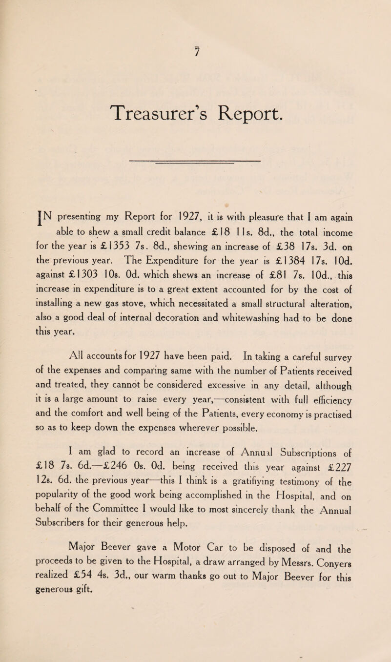 Treasurer’s Report. s. JN presenting my Report for 1927, it is with pleasure that I am again able to shew a small credit balance £18 11s. 8d., the total income for the year is £1353 7s. 8d., shewing an increase of £38 17s. 3d. on the previous year. The Expenditure for the year is £1384 17s. lOd. against £1303 10s. Od. which shews an increase of £81 7s. 10d., this increase in expenditure is to a great extent accounted for by the cost of installing a new gas stove, which necessitated a small structural alteration, also a good deal of internal decoration and whitewashing had to be done this year. All accounts for 1927 have been paid. In taking a careful survey of the expenses and comparing same with the number of Patients received and treated, they cannot be considered excessive in any detail, although it is a large amount to raise every year,—consistent with full efficiency and the comfort and well being of the Patients, every economy is practised so as to keep down the expenses wherever possible. I am glad to record an increase of Annual Subscriptions of £18 7s. 6d. £246 Os. Od. being received this year against £227 12s. 6d. the previous year—this I think is a gratifiying testimony of the popularity of the good work being accomplished in the Hospital, and on behalf of the Committee I would like to most sincerely thank the Annual Subscribers for their generous help. Major Beever gave a Motor Car to be disposed of and the proceeds to be given to the Plospital, a draw arranged by IVlessrs. Conyers realized £54 4s. 3d„ our warm thanks go out to Major Beever for this generous gift.