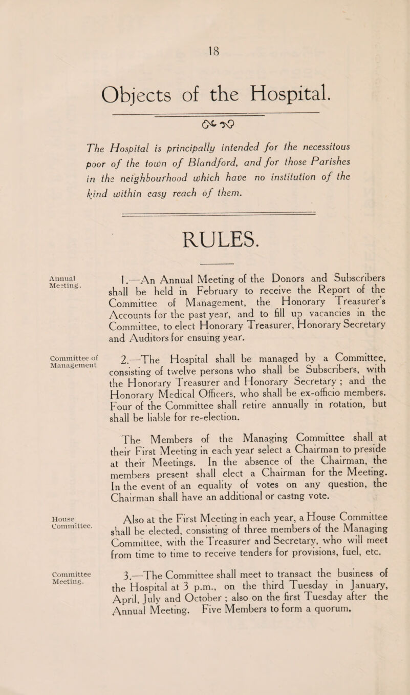 Objects of the Hospital. The Hospital is principally intended for the necessitous poor of the town of Blandford, and for those Parishes in the neighbourhood which have no institution of the kind within easy reach of them. RULES. Annual |.—An Annual Meeting of the Donors and Subscribers shall be held in February to receive the Report of the Committee of Management, the Honorary Treasurers Accounts for the past year, and to fill up vacancies in the Committee, to elect Honorary Treasurer, Honorary Secretary and Auditors for ensuing year. Committee of 2.—The Hospital shall be managed by a Committee, consisting of twelve persons who shall be Subscribers, with the Honorary Treasurer and Honorary Secretary ; and the Honorary IVledical Officers, who shall be ex-officio members. Four of the Committee shall retire annually in rotation, but shall be liable for re-election. The Members of the Managing Committee shall at their First Meeting in each year select a Chairman to preside at their Meetings. In the absence of the Chairman, the members present shall elect a Chairman for the Meeting. In the event of an equality of votes on any question, the Chairman shall have an additional or castng vote. House Committee. Committee Meeting. Also at the First Meeting in each year, a House Committee shall be elected, consisting of three members of the Managing Committee, with the Treasurer and Secretary, who will meet from time to time to receive tenders for provisions, fuel, etc. 3.—The Committee shall meet to transact the business of the Hospital at 3 p.m., on the third Tuesday in January, April, July and October ; also on the first Tuesday after the Annual Meeting. Five Members to form a quorum.