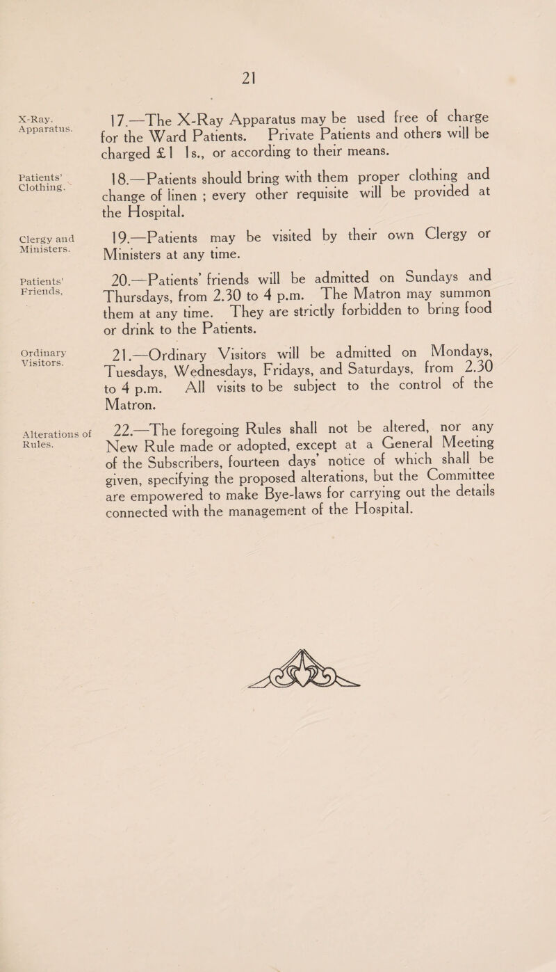 X-Ray. Apparatus. Patients’ Clothing. Clergy and Ministers. Patients’ Friends, Ordinary Visitors. Alterations of Rules. 1 7.—The X-Ray Apparatus may be used free of charge for the Ward Patients. Private Patients and others will be charged £ 1 Is., or according to their means. 18. —Patients should bring with them proper clothing and change of iinen ; every other requisite will be provided at the Hospital. 19. —Patients may be visited by their own Clergy or Ministers at any time. 20. —Patients’ friends will be admitted on Sundays and Thursdays, from 2.30 to 4 p.m. The Matron may summon them at any time. They are strictly forbidden to bring food or drink to the Patients. 21. —Ordinary Visitors will be admitted on Mondays, Tuesdays, Wednesdays, Fridays, and Saturdays, from 2.30 to 4 p.m. All visits to be subject to the control of the Matron. 22. —The foregoing Rules shall not be altered, nor any New Rule made or adopted, except at a General Meeting of the Subscribers, fourteen days notice of which shall be given, specifying the proposed alterations, but the Committee are empowered to make Bye-laws for carrying out the details connected with the management of the Hospital.