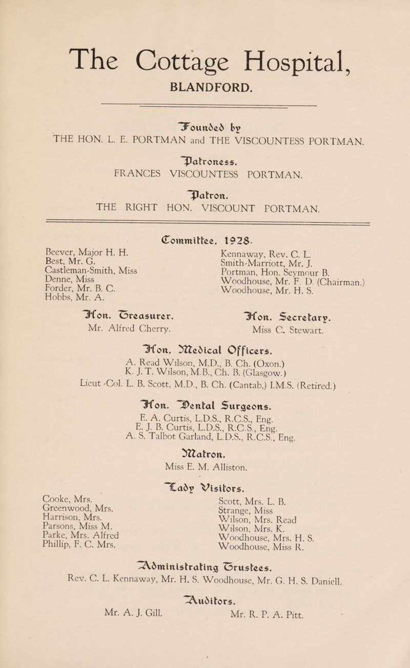 The Cottage Hospital, BLANDFORD. ^Founded b? THE HON. L. E. PORTMAN and THE VISCOUNTESS PORTMAN. FRANCES VISCOUNTESS PORTMAN. patron. THE RIGHT HON. VISCOUNT PORTMAN. (Committee, Bcever, Major H. H. Best, Mr. G. Castleman-Smith, Miss Denne, Miss Forder, Mr. B. C. Hobbs, Mr. A. Ibfon. treasurer. Mr. Alfred Cherry. 192$. Kennaway, Rev. C. L. SmithMarriott, Mr. J. Portman, Hon. Seymour B. Woodhouse, Mr. F. D. (Chairman.) Woodhouse, Mr. H. S. IKon. Secretary. Miss C. Stewart. 3*foti, 3ttedical Officers, A. Read Wilson, M.D., B. Ch. (Oxon.) K. J. T. Wilson, M.B., Ch. B. (Glasgow.) Lieut.Col. L. B. Scott, M.D., B. Ch. (Cantab,) I.M.S. (Retired.) Itfon. iDental Surgeons. E. A. Curtis, L.D.S., R.C.S., Eng. E. J. B. Curtis, L.D.S., R.C.S., Eng. A. S. Taibot. Garland, L.D.S., R.C.S., Eng. Mtatron. Miss E. M. Alliston. Cooke, Mrs. Greenwood, Mrs. Harrison, Mrs. Parsons, Miss M. Parke, Mrs. Alfred Phillip, F. C. Mrs. Cad? Visitors. Scott, Mrs. L. B. Strange, Miss Wilson, Mrs. Read Wilson, Mrs. K. Woodhouse, Mrs. H. S. Woodhouse, Miss R. Administrating Orustees. Rev. C. L. Kennaway, Mr. H. S. Woodhouse, Mr. G. H. S. Daniell. Auditors. Mr. R. P. A. Pitt. Mr. A. J. Gill.