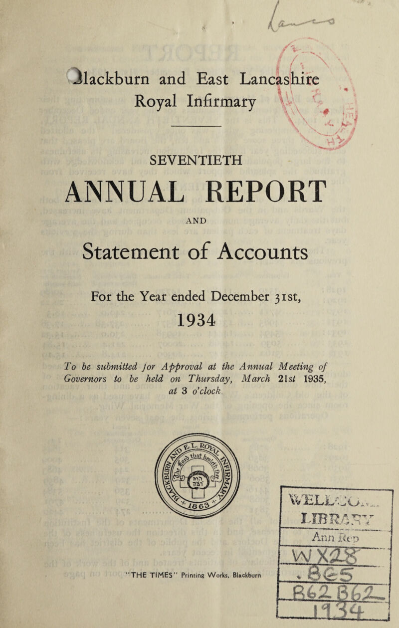 4»'_. /. Blackburn and East Lancashire Royal Infirmary VA vv v\ 7 viV/’ SEVENTIETH ANNUAL REPORT AND Statement of Accounts For the Year ended December 31st, 1934 To be submitted jor Approval at the Annual Meeting of Governors to be held on Thursday, March 21 st 1935, at 3 o'clock. WELL'. _/ a v ,* TT^fV T * Ann. I'ivo -vvxagr • ct nS QC “THE TIMES” Printing Works, Blackburn