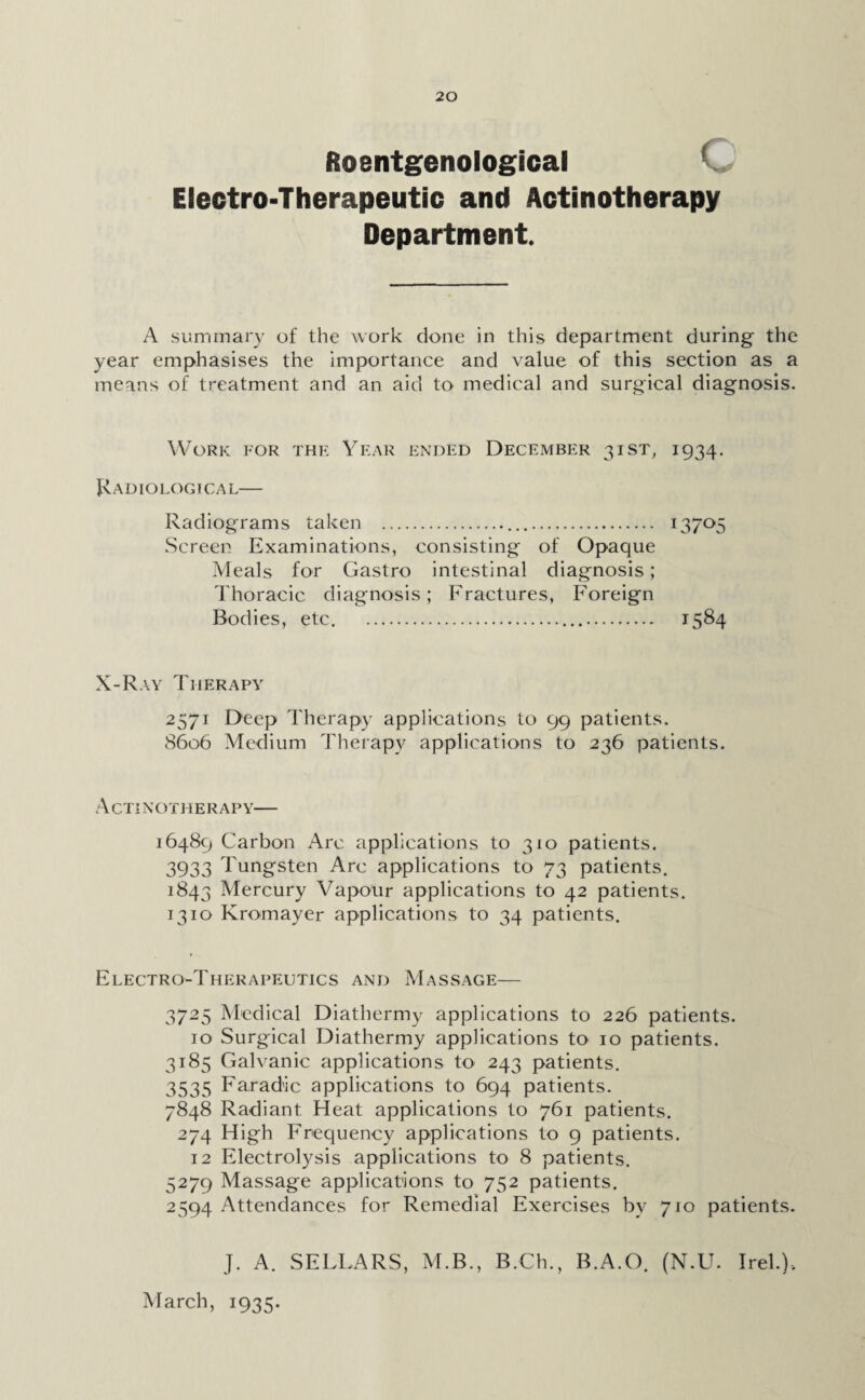 Roentgenological Electro-Therapeutic and Actinotherapy Department. A summary of the work done in this department during- the year emphasises the importance and value of this section as a means of treatment and an aid to medical and surgical diagnosis. Work for the Year ended December 31ST, 1934. Radiological— Radiograms taken ... 13705 Screen Examinations, consisting of Opaque Meals for Gastro intestinal diagnosis; Thoracic diagnosis; Fractures, Foreign Bodies, etc. .. 1584 X-Ray Therapy 2571 Deep Therapy applications to 99 patients. 8606 Medium Therapy applications to 236 patients. Actinotherapy— 16489 Carbon Arc applications to 310 patients. 3933 Tungsten Arc applications to 73 patients. 1843 Mercury Vapour applications to 42 patients. 1310 Kromayer applications to 34 patients. Electro-Therapeutics and Massage— 3725 Medical Diathermy applications to 226 patients. 10 Surgical Diathermy applications to 10 patients. 3185 Galvanic applications to 243 patients. 3535 Faradic applications to 694 patients. 7848 Radiant Heat applications to 761 patients. 274 H igh Frequency applications to 9 patients. 12 Electrolysis applications to 8 patients. 5279 Massage applications to 752 patients. 2594 Attendances for Remedial Exercises by 710 patients. J. A. SELLARS, M.B., B.Ch., B.A.O. (N.U. Irel.), March, 1935.