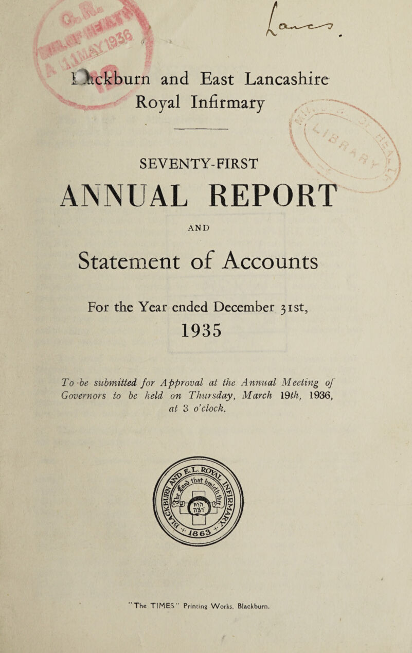 Royal Infirmary SEVENTY-FIRST ANNUAL REPORT AND Statement of Accounts For the Year ended December 31st, 1935 To-be submitted for Approval at the Annual Meeting oj Governors to be held on Thursday, March 19th, 1936, at 3 o’clock. The TIMES Printing Works, Blackburn.