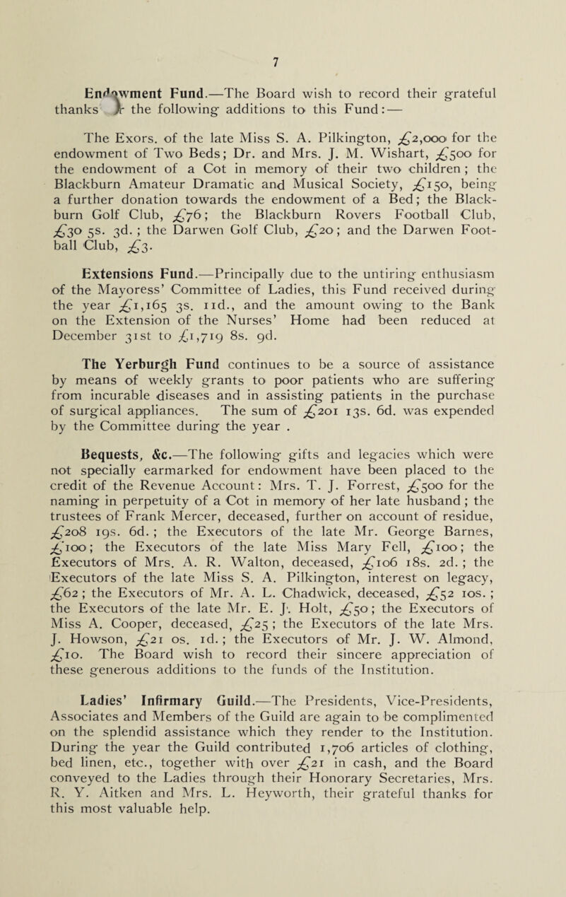 Endowment Fund.—The Board wish to record their grateful thanks )c the following' additions to this Fund: — The Exors. of the late Miss S. A. Pilkington, £2,000> for the endowment of Two Beds; Dr. and Mrs. J. M. Wishart, £500 for the endowment of a Cot in memory of their two children ; the Blackburn Amateur Dramatic and Musical Society, ^150, being a further donation towards the endowment of a Bed; the Black¬ burn Golf Club, £76; the Blackburn Rovers Football Club, ^30 5s. 3d. ; the Darwen Golf Club, £20; and the Darwen Foot¬ ball Club, £3. Extensions Fund.—Principally due to the untiring enthusiasm of the Mayoress’ Committee of Ladies, this Fund received during the year ^1,165 3s. nd., and the amount owing to the Bank on the Extension of the Nurses’ Home had been reduced at December 31st to £i,yig 8s. gd. The Yerburgh Fund continues to be a source of assistance by means of weekly grants to poor patients who are suffering from incurable diseases and in assisting patients in the purchase of surgical appliances. The sum of £201 13s. 6d. was expended by the Committee during the year . Bequests, &c.—The following gifts and legacies which were not specially earmarked for endowment have been placed to the credit of the Revenue Account: Mrs. T. J. Forrest, £500 for the naming in perpetuity of a Cot in memory of her late husband ; the trustees of Frank Mercer, deceased, further on account of residue, £208 19s. 6d. ; the Executors of the late Mr. George Barnes, ^‘ioo; the Executors of the late Miss Mary Fell, ^100; the Executors of Mrs. A. R. Walton, deceased, £106 18s. 2d. ; the Executors of the late Miss S. A. Pilkington, interest on legacy, £62 ; the Executors of Mr. A. L. Chadwick, deceased, £52 10s. ; the Executors of the late Mr. E. J\ Holt, £50 ; the Executors of Miss A. Cooper, deceased, £25 ; the Executors of the late Mrs. J. Howson, £21 os. id.; the Executors of Mr. J. W. Almond, ^10. The Board wish to record their sincere appreciation of these generous additions to the funds of the Institution. Ladies’ Infirmary Guild.—The Presidents, Vice-Presidents, Associates and Members of the Guild are again to be complimented on the splendid assistance which they render to the Institution. During the year the Guild contributed 1,706 articles of clothing, bed linen, etc., together with over ^21 in cash, and the Board conveyed to the Ladies through their Honorary Secretaries, Mrs. R. Y. Aitken and Mrs. L. Heyworth, their grateful thanks for this most valuable help.