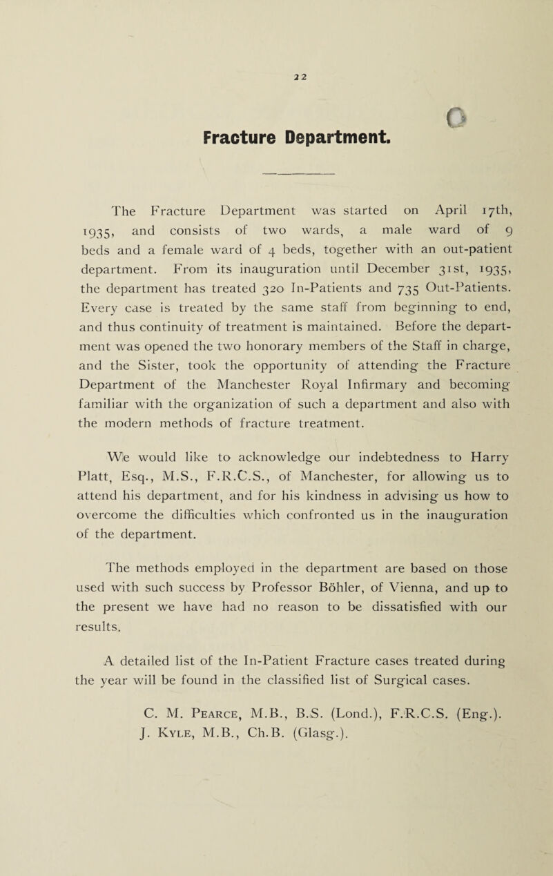 Fracture Department The Fracture Department was started on April 17th, 1935, and consists of two wards, a male ward of 9 beds and a female ward of 4 beds, together with an out-patient department. From its inauguration until December 31st, 1935, the department has treated 320 In-Patients and 735 Out-Patients. Every case is treated by the same staff from beginning to end, and thus continuity of treatment is maintained. Before the depart¬ ment was opened the two honorary members of the Staff in charge, and the Sister, took the opportunity of attending the Fracture Department of the Manchester Royal Infirmary and becoming- familiar with the organization of such a department and also with the modern methods of fracture treatment. We would like to acknowledge our indebtedness to Harry Platt, Esq., M.S., F.R.C.S., of Manchester, for allowing us to attend his department, and for his kindness in advising us how to overcome the difficulties which confronted us in the inauguration of the department. The methods employed in the department are based on those used with such success by Professor Bohler, of Vienna, and up to the present we have had no reason to be dissatisfied with our results. A detailed list of the In-Patient Fracture cases treated during the year will be found in the classified list of Surgical cases. C. M. Pearce, M.B., B.-S. (Lond.), F.R.C.S. (Eng.). J. Kyle, M.B., Ch.B. (Glasg.).