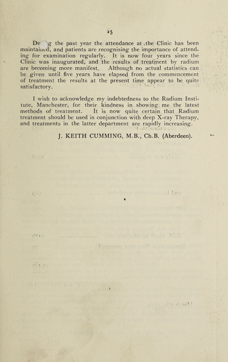 Du g the past year the attendance at .the Clinic has been maintained, and patients are recognising the importance of attend¬ ing for examination regularly. It is now four years since the Clinic was inaugurated, and the results of treatment by radium are becoming more manifest. Although no actual statistics can be given until five years have elapsed from the commencement of treatment the results at the present time appear to be quite satisfactory. lfu '• ' I wish to acknowledge my indebtedness to the Radium Insti¬ tute, Manchester, for their kindness in showing me the latest methods of treatment. It is now quite certain that Radium treatment should be used in conjunction with deep X-ray Therapy, and treatments in the latter department are rapidly increasing. 1 j: t.i. . J. KEITH CUMMING, M.B., Ch.B. (Aberdeen). * > »