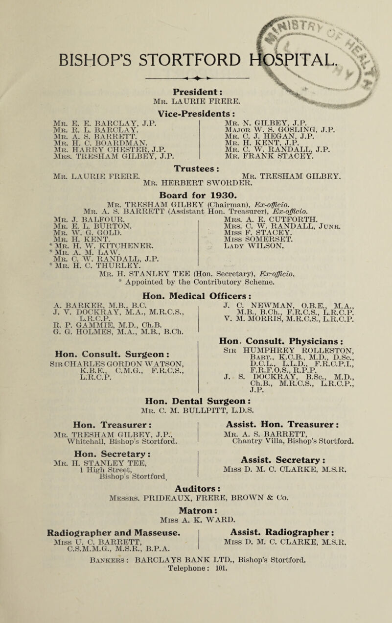 &\8T R . BISHOP’S STORTFORD HOSPITAL. President: Mr. LAURIE FRERE. Vice-Presidents: Mr. E. E. BARCLAY, J.P. Mr. R. L. BARCLAY. Mr. A. S. BARRETT. Mr. H. C. BOARDMAN. Mr. HARRY CHESTER, J.P. Mrs. TRESHAM GILBEY, J.P. Mr. LAURIE FRERE. Trustees Mr. N. GILBEY, J.P. Major W. S. GOSLING, J.P. Mr. C. J. HEGAN, J.P. Mr. H. KENT, J.P. Mr. C. W. RANDALL, J.P. Mr. FRANK STACEY. Mr. TRESHAM GILBEY. Mr. HERBERT SWORDER. Board for 1930. Mr. TRESHAM GILBEY (Chairman), Ex-officio. Mr. A. S. BARRETT (Assistant Hon. Treasurer), Ex-officio. Mr. J. BALFOUR. Mrs. A. E. CUTFORTH. Mr. E. L. BURTON. Mr. W. G. GOLD. Mr. H. KENT. * Mr. H. W. KITCHENER. * Mr. A. M. LAW. Mr. C. W. RANDALL, J.P. * Mr. H. C. THURLEY. Mr. H. STANLEY TEE (Hon. Secretary), Ex-officio. * Appointed by the Contributory Scheme. Mrs. C. W. RANDALL, Junr. Miss F. STACEY. Miss SOMERSET. Lady WILSON. Hon. Medical Officers: A. BARKER, M.B., B.C. J. Y. DOCKRAY, M.A., M.R.C.S., L.R.C.P. R. P. GAMMIE, M.D., Ch.B. G. G. HOLMES, M.A., M.B., B.Ch. Hon. Consult. Surgeon: Sir CHARLES GORDON WATSON, K. B.E., C.M.G., F.R.C.S., L. R.C.P. J. C. NEWMAN, O.B.E., M.A., M.B., B.Ch., F.R.C.S., L.R.C.P. Y. M. MORRIS, M.R.C.S., L.R.C.P. Hon. Consult. Physicians: Sir HUMPHREY ROLLESTON, Bart., K.C.B., M.D., D.Sc., D.C.L., L.L.D., F.R.C.P.I., F.R.F.O.S., R.P.P. J. S. DOCKRAY, B.Sc., M.D., Ch.B., M.R.C.S., L.R.C.P., J. P* Hon. Dental Surgeon: Mr. C. M. BULLPITT, L.D.S. Hon. Treasurer: Mr. TRESHAM GILBEY, J.P., Whitehall, Bishop’s Stortford. Hon. Secretary : Mr. H. STANLEY TEE, 1 High Street, Bishop’s Stortford, Assist. Hon. Treasurer: Mr. A. S. BARRETT, Chantry Villa, Bishop’s Stortford. Assist. Secretary: Miss D. M. C. CLARKE, M.S.R. Auditors: Messrs. PRIDEAUX, FRERE, BROWN & Co. Matron: Miss A. K. WARD. Radiographer and Masseuse. Assist. Radiographer : Miss U. C. BARRETT, Miss D. M. C. CLARKE, M.S.R. C.S.M.M.G., M.S.R., B.P.A. Bankers : BARCLAYS BANK LTD., Bishop’s Stortford. Telephone: 101.