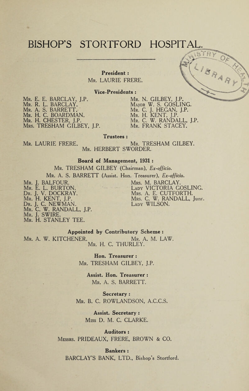 BISHOPS STORTFORD HOSPITAL. President : Mr. LAURIE FRERE. Vice-Presidents : Mr. E. E. BARCLAY, J.P. Mr. R. L. BARCLAY, Mr. a. S. BARRETT.. Mr. H. C. BOARDMAN. Mr. H. CHESTER. J.P. Mrs. TRESHAM GILBEY, J.P. Mr. N. GILBEY, J.P. Major W. S. GOSLING. Mr. C. J. HEGAN, J.P. Mr. H. KENT. J.P. Mr. C. W. RANDALL, J.P. Mr. frank STACEY. Trustees ; Mr. LAURIE FRERE. Mr. TRESHAM GILBEY. Mr. HERBERT SWORDER. Board of Management, 1931 : Mr. TRESHAM GILBEY (Chairman). Ex-officio. Mr. a. S. BARRETT (Assist. Hon. Treasurer), Ex-officio. Mr. J. BALFOUR. Mr. E. L. burton. Dr. j. V. DOCKRAY. Mr. H. KENT. J.P. Dr. j. C. NEWMAN. Mr. C. W. RANDALL. J.P. Mr. j. SWIRE. Mr. H. STANLEY TEE. Mrs. M. BARCLAY. Lady VICTORIA GOSLING. Mrs. a. E. CUTFORTH. Mrs. C. W. RANDALL, Junr. Lady WILSON. Appointed by Contributory Scheme : Mr. A. W. KITCHENER. Mr. A. M. LAW. Mr. H. C. THURLEY. Hon. Treasurer ; Mr. TRESHAM GILBEY, J.P. Assist. Hon. Treasurer : Mr. a. S. BARRETT. Secretary ; Mr. B. C. ROWLANDSON, A.C.C.S. Assist. Secretary : Miss D. M. C. CLARKE. Auditors : Messrs. PRIDEAUX, FRERE, BROWN & CO. Bankers : BARCLAY’S BANK, LTD., Bishop’s Stortford.