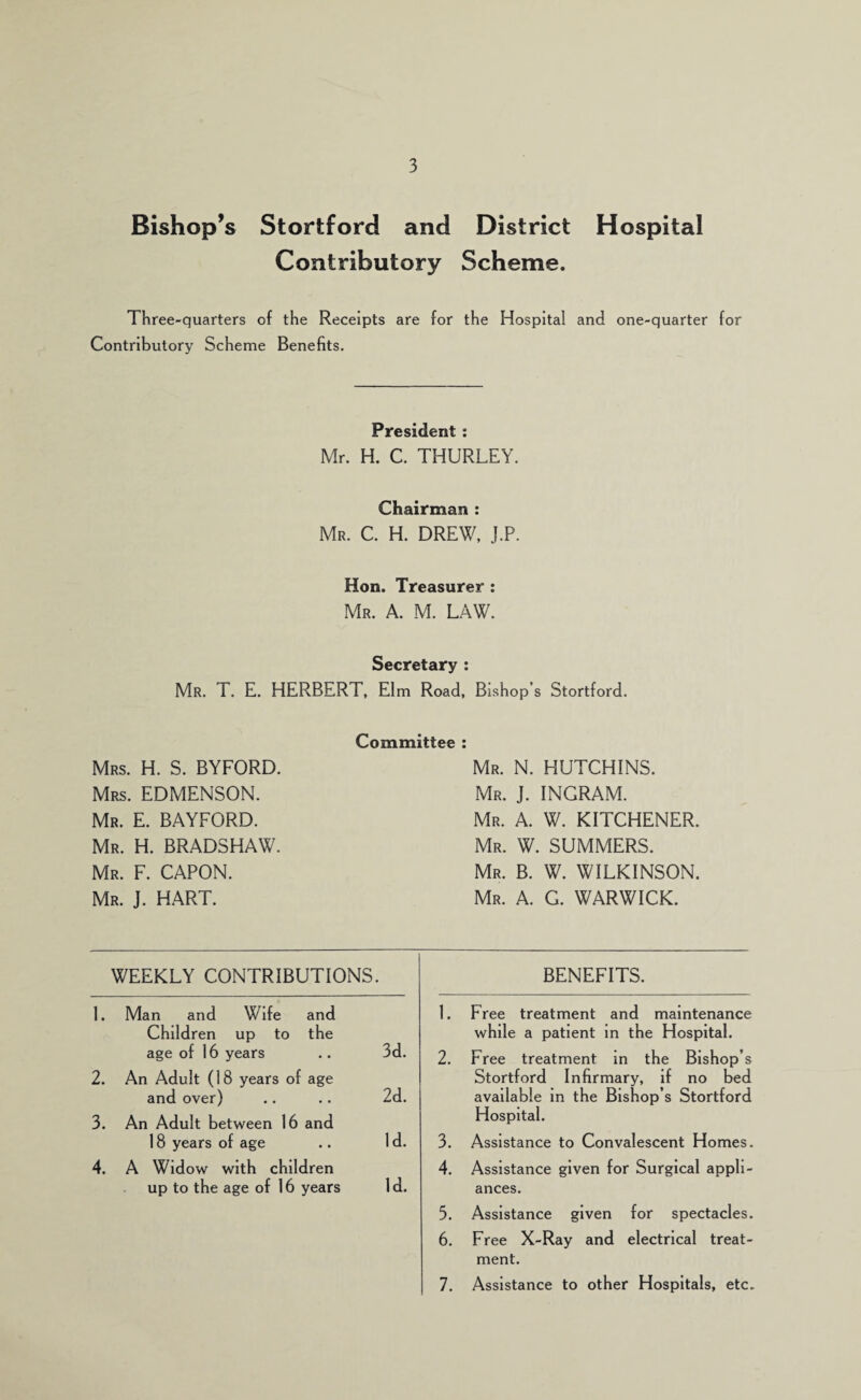 Bishop’s Stortford and District Hospital Contributory Scheme. Three-quarters of the Receipts are for the Hospital and one-quarter for Contributory Scheme Benefits. President : Mr. H. C. THURLEY. Chairman : Mr. C. H. drew, J.P. Hon. Treasurer : Mr. a. M. law. Secretary : Mr. T. E. HERBERT, Elm Road, Bishop’s Stortford. Committee Mrs. H. S. BYFORD. Mrs. EDMENSON. Mr. E. BAYFORD. Mr. H. BRADSHAW. Mr. F. capon. Mr. J. H.ART. Mr. N. HUTCHINS. Mr. J. INGRAM. Mr. a. W. kitchener. Mr. W. summers. Mr. B. W. WILKINSON. Mr. a. G. WARWICK. WEEKLY CONTRIBUTIONS. 1. Man and Wife and Children up to the age of 16 years .. 3d. 2. An Adult (18 years of age and over) .. .. 2d. 3. An Adult between 16 and 18 years of age .. Id. 4. A Widow with children up to the age of 16 years I d. BENEFITS. 1. Free treatment and maintenance while a patient in the Hospital. 2. Free treatment in the Bishop’s Stortford Infirmary, if no bed available in the Bishop’s Stortford Hospital. 3. Assistance to Convalescent Homes. 4. Assistance given for Surgical appli¬ ances. 5. Assistance given for spectacles. 6. Free X-Ray and electrical treat¬ ment. 7. Assistance to other Hospitals, etc.