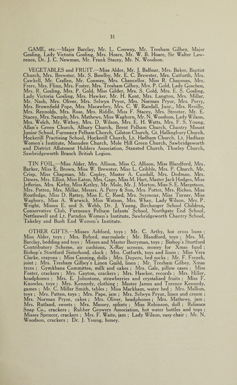 GAME, etc.—Major Barclay, Mr. L. Conway, Mr. Tresham Gilbey, Major Gosling, Lady Victoria Gosling, Mrs. Hoare, Mr. W. B. Hoare, Sir Walter Law¬ rence, Dr. J. C. Newman, Mr. Frank Stacey, Mr. N. Woodson. VEGETABLES and FRUIT.—Miss Alder, Mr. J. Balfour, Mrs. Baker, Baptist Church, Mrs. Brewster, Mr. S. Bowlby, Mr. E. C. Brewster, Mrs. Cutforth, Mrs. Cawkell, Mr. Crallen, Mr. Conway, Mrs. Chancellor, Miss R. Chapman, Mrs. Frere, Mrs. Flinn, Mrs. Foster, Mrs. Tresham Gilbey, Mrs. P. Gold, Lady Goschen, Mrs. R. Gosling, Mrs. P. Gold, Miss Gilder, Mrs. S. Gold, Mrs. E. S. Gosling, Lady Victoria Gosling, Mrs. Hawker, Mr. H. Kent, Mrs. Langton, Mrs. Millar, Mr. Nash, Mrs. Oliver, Mrs. Selwyn Pryor, Mrs. Norman Pryor, Mrs. Perry, Mrs. Brownfield Pope, Mrs. Macawbey, Mrs. C. W. Randall, Junr., Mrs. Reville, Mrs. Reynolds, Mrs. Rose, Mrs. Riddle, Miss F. Stacey, Mrs. Streeter, Mr. E. Stacey, Mrs. Sample, Mrs. Mathews, Miss Waghorn, Mr. N. Woodson, Lady Wilson, Mrs. Welch, Mr. Withey, Mrs. D. Wilson, Mrs. E. H. Watts, Mrs. F. S. Young, Allan’s Green Church, Albury Church, Brent Pelham Church, Chantry Mount Junior School, Furneaux Pelham Church, Gllston Church, Gt. Hallingbury Church, Hockerill Practising School, Hockerlll Church, Lt. Hadham Church, Lt. Hadham Women’s Institute, Manuden Church, Mole Hill Green Church, Sawbrldgeworth and District Allotment Holders Association, Stansted Church, Thorley Church, Sawbrldgeworth Branch British Legion. TIN FOIL.—Miss Alder, Mrs. Allison, Miss G. Allison, Miss Blandford, Mrs. Barker, Miss E. Brown, Miss W. Brewster, Miss L. Cribble, Mrs. P. Church, Mr. Crisp, Miss Chapman, Mr. Copley, Master A. Cundall, Mrs. Dedman, Mrs. Dawes, Mrs. Elliot, Miss Eaton, Mrs. Gage, MIssM. Hart, Master Jack Hodges, Miss Jefferies, Mrs. Kirby, Miss Ketley, Mr. Mole, Mr. J. Morton, Miss S. E. Margetson, Mrs. Patten, Mrs. Millar, Messrs. A. Perry & Son, Mrs. Potter, Mrs. Riches, Miss Routledge, Miss D. Rattey, Miss E. C. Reed, Mrs. Seymour, Miss Turner, Miss Waghorn, Miss A. Warwick, Miss Watson, Mrs. Whay, Lady Wilson, Mrs. P. Wright, Misses E. and S. Webb, Dr. J. Young, BIrchanger School Children, Conservative Club, Furneaux Pelham Infants’ School, Northgate End School, Nettleswell and Lt. Parndon Women’s Institute, Sawbrldgeworth Chantry School, Takeley and Bush End Women’s Institute. OTHER GIFTS.—Misses Ashford, toys ; Mr. C. Arthy, hot cross buns ; Miss Alder, toys ; Mrs. Byford, marmalade ; Mr. Blandford, toys ; Mrs. M. Barclay, bedding and toys ; Misses and Master Berryman, toys ; Bishop’s Stortford Contributory Scheme, air cushions, X-Ray screens, money for Xmas fund ; Bishop’s Stortford Sisterhood, clock ; Mrs. Cutforth, toys and linen ; Miss Vera Clarke, crayons ; Miss Canning, dolls ; Mrs. Dupere, bed socks ; Mr. F. French, joint ; Mrs. Tresham Gilbey’s Linen Guild, linen ; Mr. Tresham Gilbey, Xmas trees ; Gymkhana Committee, milk and cakes ; Mrs. Gale, pillow cases ; Miss Foster, crackers ; Mrs. Gayton, crackers ; Mrs. Hawker, records ; Mrs. Hiller, headphones ; Mrs. E. Johnstone, strawberries and crystallsed fruits ; Miss F. Knowles, toys ; Mrs. Kennedy, clothing ; Master James and Terence Kennedy, games ; Mr. C. Miller Smith, tables ; Miss Markham, water bed ; Mrs. Mallion, toys ; Mrs. Patten, toys ; Mrs. Pape, jam ; Mrs. Selwyn Pryor, linen and cream ; Mrs. Norman Pryor, cakes ; Mrs. Oliver, headphones; Mrs. Mathews, jam ; Mrs. Rutland, sweets ; Mrs. Massey, splints ; Miss Robinson, doll ; Reliance Snap Co., crackers ; Rubber Growers Association, hot water bottles and toys ; Misses Spencer, crackers ; Mrs. F. Waite, jam ; Lady Wilson, easy chair ; Mr, N. Woodson, crackers ; Dr. J. Young, honey.