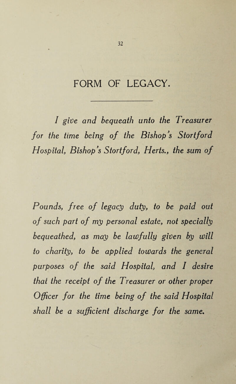 FORM OF LEGACY. I give and bequeath unto the Treasurer for the time being of the Bishop's Stortford Hospital, Bishop's Stortford, Herts., the sum of Pounds, free of legacy dufy, to be paid out of such part of ml; personal estate, not specially bequeathed, as ma^ be lawfully given ip will to charity, to be applied towards the general purposes of the said Hospital, and I desire that the receipt of the Treasurer or other proper Officer for the time being of the said Hospital shall be a sufficient discharge for the same.