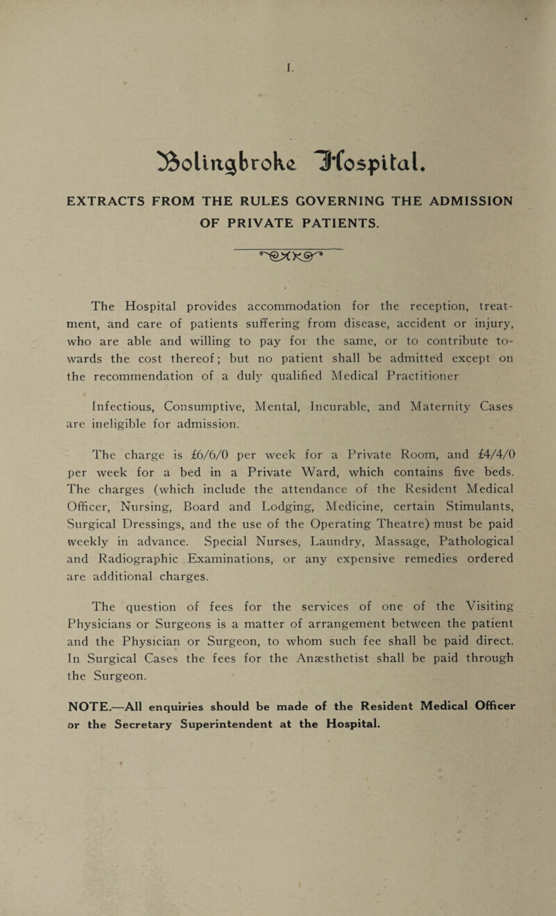 I. tftolingbroke Iftospital. EXTRACTS FROM THE RULES GOVERNING THE ADMISSION OF PRIVATE PATIENTS. The Hospital provides accommodation for the reception, treat¬ ment, and care of patients suffering from disease, accident or injury, who are able and willing to pay for the same, or to contribute to¬ wards the cost thereof; but no patient shall be admitted except on the recommendation of a duly qualified Medical Practitioner Infectious, Consumptive, Mental, Incurable, and Maternity Cases are ineligible for admission. The charge is £6/6/0 per week for a Private Room, and £4/4/0 per week for a bed in a Private Ward, which contains five beds. The charges (which include the attendance of the Resident Medical Officer, Nursing, Board and Lodging, Medicine, certain Stimulants, Surgical Dressings, and the use of the Operating Theatre) must be paid weekly in advance. Special Nurses, Laundry, Massage, Pathological and Radiographic Examinations, or any expensive remedies ordered are additional charges. The question of fees for the services of one of the Visiting Physicians or Surgeons is a matter of arrangement between the patient and the Physician or Surgeon, to whom such fee shall be paid direct. In Surgical Cases the fees for the Anaesthetist shall be paid through the Surgeon. NOTE.—All enquiries should be made of the Resident Medical Officer or the Secretary Superintendent at the Hospital. f I