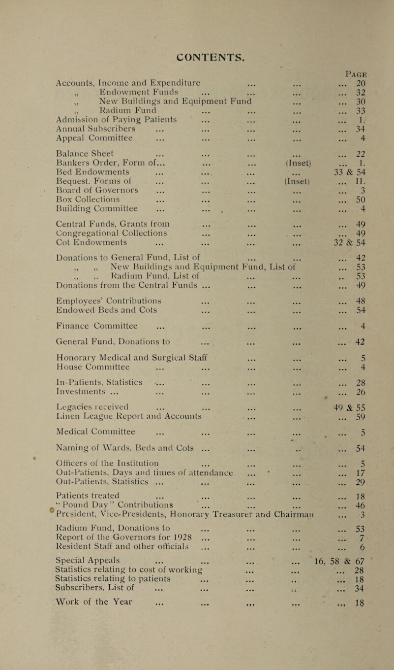 CONTENTS Accounts, Income and Expenditure Page ... 20 ,, Endowment Funds • • • ... 32 ,, New Buildings and Equipment Fund • • • ... 30 ,, Radium Fund • • • ... 33 Admission of Paying Patients • • • ... I. Annual Subscribers ... 34 Appeal Committee ... ... 4 Balance Sheet ... 22 Bankers Order, Form of... (Inset) ... I. Bed Endowments • • • 33 & 54 Bequest. Forms of (Inset) ... II. Board of Governors • • • ... 3 Box Collections • • • ... 50 Building Committee ... ... 4 Central Funds, Grants from ... 49 Congregational Collections • • • ... 49 Cot Endowments ... 32 & 54 Donations to General Fund, List of ... 42 ,, New Buildings and Equipment Fund, List of ... 53 ,, ,. Radium Fund, List of • • • 53 Donations from the Central Funds ... • • • ... 49 Employees’ Contributions ... 48 Endowed Beds and Cots ... ... 54 Finance Committee ... ... 4 General Fund, Donations to ... ... 42 Honorary Medical and Surgical Staff ... 5 House Committee ... ... 4 In-Patients, Statistics ... 28 Investments ... ... ... 26 Legacies received 49 & 55 Linen League Report and Accounts ... ... 59 Medical Committee ... 5 Naming of Wards, Beds and Cots ... * ... 54 Officers of the Institution 5 Out-Patients, Days and times of attendance • ... 17 Out-Patients, Statistics ... ... ... 29 Patients treated ... 18 “Pound Day” Contributions ... ... 46 President, Vice-Presidents, Honorary Treasurer md Chairman Radium Fund, Donations to 53 Report of the Governors for 1928 ... 7 Resident Staff and other officials • . « ... 6 Special Appeals 16, 58 & 67 Statistics relating to cost of working ... 28 Statistics relating to patients « « ... 18 Subscribers, List of t c ... 34 Work of the Year ... ,,, t» f 18