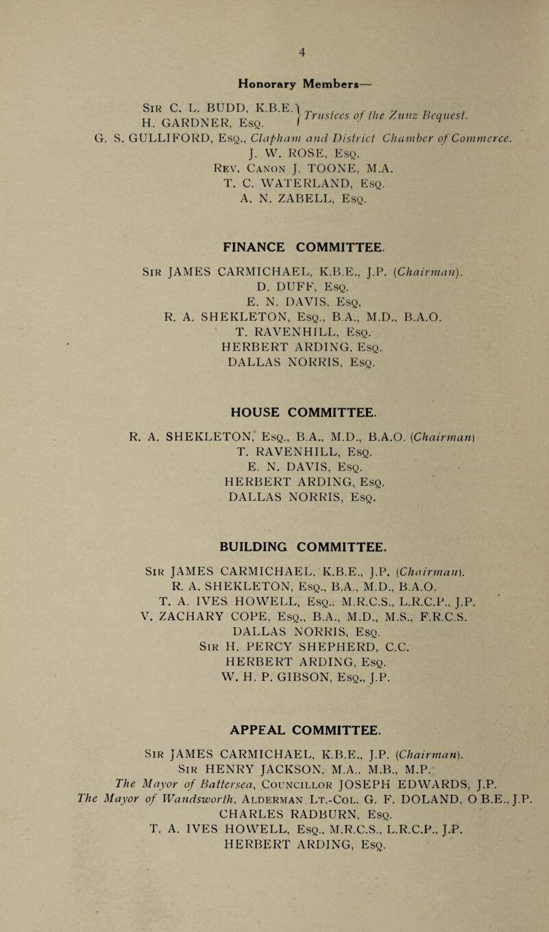 Honorary Members— Sir C. L. BUDD, K.B.E.J . v D , H. GARDNER, ESe. I TrUSkeS °f /nZ Bt9tust G. S. GULLIFORD, Esq., Clapham and District Chamber of Commerce. J. W. ROSE, Esq. Rev. Canon J. TOONE, M.A. T. C. WATERLAND, Esq. A. N. ZABELL, Esq. FINANCE COMMITTEE. Sir JAMES CARMICHAEL, K.B.E., J.P. {Chairman). D. DUFF, Esq. E. N. DAVIS, Esq, R. A. SHEKLETON, Esq., B.A., M.D., B.A.O. T. RAVENHILL, Esq. HERBERT ARDING. Esq. DALLAS NORRIS, Esq. HOUSE COMMITTEE. R. A. SHEKLETON, Esq., B.A., M.D., B.A.O. (Chairman) T. RAVENHILL, Esq. E. N. DAVIS, Esq. HERBERT ARDING, Esq. DALLAS NORRIS, Esq. BUILDING COMMITTEE. Sir JAMES CARMICHAEL, K.B.E., J.P. (Chairman). R. A. SHEKLETON, Esq., B.A., M.D., B.A.O. T. A. IVES HOWELL, Esq., M.R.C.S., L.R.C.P., J.P. V. ZACHARY COPE, Esq., B.A., M.D., M.S., F.R.C.S. DALLAS NORRIS, Esq. Sir H. PERCY SHEPHERD, C.C. HERBERT ARDING, Esq. W. H. P. GIBSON, Esq., J.P. APPEAL COMMITTEE. Sir JAMES CARMICHAEL, K.B.E., J.P. (Chairman). Sir HENRY JACKSON, M.A.. M.B., M.P. The Mayor of Battersea, Councillor JOSEPH EDWARDS, J.P. The Mayor of Wandsworth, Alderman Lt.-Col. G. F. DOLAND, OB.E.J.P. CHARLES RADBURN, Esq. T. A. IVES HOWELL, Esq., M.R.C.S., L.R.C.P., J.P. HERBERT ARDING, Esq.