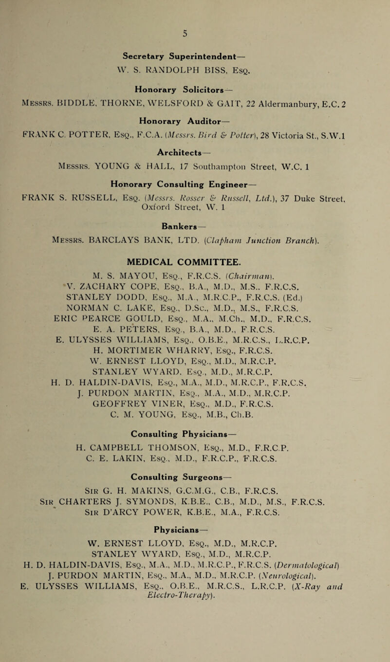 Secretary Superintendent— W. S. RANDOLPH BISS, Esq. Honorary Solicitors — Messrs. BIDDLE, THORNE, WELSFORD & GAIT, 22 Aldermanbury, E.C. 2 Honorary Auditor— FRANK C. POTTER, Esq., F.C.A. (Messrs. Bird & Potter), 28 Victoria St., S.W.l Architects— Messrs. YOUNG & HALL, 17 Southampton Street, W.C. 1 Honorary Consulting Engineer— FRANK S. RUSSELL, Esq. (Messrs. Rosser & Russell, Ltd.), 37 Duke Street, Oxford Street, W. 1 Bankers— Messrs. BARCLAYS BANK, LTD. (Claphain Junction Branch). MEDICAL COMMITTEE. M. S. MAYOU, Esq., F.R.C.S. (Chairman). V. ZACHARY COPE, Esq., B.A., M.D., M.S.. F.R.C.S. STANLEY DODD, Esq., M.A., M.R.C.P., F.R.C.S, (Ed.) NORMAN C. LAKE, Esq., D.Sc., M.D., M.S., F.R.C.S. ERIC PEARCE GOULD, Esq., M.A., M.Ch., M.D., F.R.C.S. E. A. PETERS, Esq., B.A., M.D., F.R.C.S. E. ULYSSES WILLIAMS, Esq., O.B.E., M.R.C.S., L.R.C.P. H. MORTIMER WHARRY, Esq., F.R.C.S. W. ERNEST LLOYD, Esq., M.D., M.R.C.P. STANLEY WYARD. Esq., M.D., M.R.C.P. H. D. HALDIN-DAVIS, Esq., M.A., M.D., M.R.C.P., F.R.C.S. J. PURDON MARTIN, Esq., M.A., M.D., M.R.C.P. GEOFFREY VINER, Esq., M.D., F.R.C.S. C. M. YOUNG, Esq., M.B., Ch.B. Consulting Physicians— H. CAMPBELL THOMSON, Esq., M.D., F.R.C.P. C. E. LAKIN, Esq., M.D., F.R.C.P., F.R.C.S. Consulting Surgeons— Sir G. H. MAKINS, G.C.M.G., C.B., F.R.C.S. Sir CHARTERS J. SYMONDS, K.B.E., C.B., M.D., M.S., F.R.C.S. Sir D’ARCY POWER, K.B.E., M.A., F.R.C.S. Physicians— W. ERNEST LLOYD, Esq., M.D., M.R.C.P. STANLEY WYARD, Esq., M.D., M.R.C.P. H. D. HALDIN-DAVIS, Esq., M.A., M.D., M.R.C.P., F.R.C.S. (Dermatological) J. PURDON MARTIN, Esq., M.A., M.D., M.R.C.P. (Neurological). E. ULYSSES WILLIAMS, Esq., O.B.E., M.R.C.S., L.R.C.P. (X-Ray and Electro-Therapy).