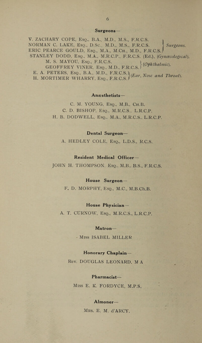 Surgeons— V. ZACHARY COPE, Esq., B.A., M.D., M.S., F.R.C.S. » NORMAN C. LAKE, Esq., D.Sc., M.D., M.S., F.R.C.S. Surgeons. ERIC PEARCE GOULD, Esq., M.A., M.Ch., M.D., F.R.C.S.j STANLEY DODD, Esq., M.A., M.R.C.P., F.R.C.S. (Ed.), (.Gynecological). M. S. MAYOU, Esq., F.R.C.S. | , GEOFFREY VINER, Esq., M.D., F.R.C.S.) (Ophthalmic)• E. A. PETERS, Esq., B.A., M.D., F.'R.C.SO/r H. MORTIMER WIIARRY, Esq., F.R.C.S)^Ear'Nose and Throat). Anaesthetists— C. M. YOUNG, Esq., M.B., Ch.B. C. D. BISHOP, Esq., M.R.C.S.. L.R.C.P. H. B. DODWELL, Esq., M.A., M.R.C.S.. L.R.C.P. Dental Surgeon— A. HEDLEY COLE, Esq., L.D.S., R.C.S. Resident Medical Officer — JOHN H. THOMPSON. Esq., M.B., B.S., F.R.C.S. House Surgeon— F. D. MORPHY, Esq., M.C., M.B.Ch.B. House Physician — A. T. CURNOW, Esq., M.R.C.S., L.R.C.P. Matron— • Miss ISABEL MILLER Honorary Chaplain— Rev. DOUGLAS LEONARD, MA Pharmacist— Miss E. K. FORDYCE, M.P.S. Almoner— Mrs. E. M. d’ARCY.