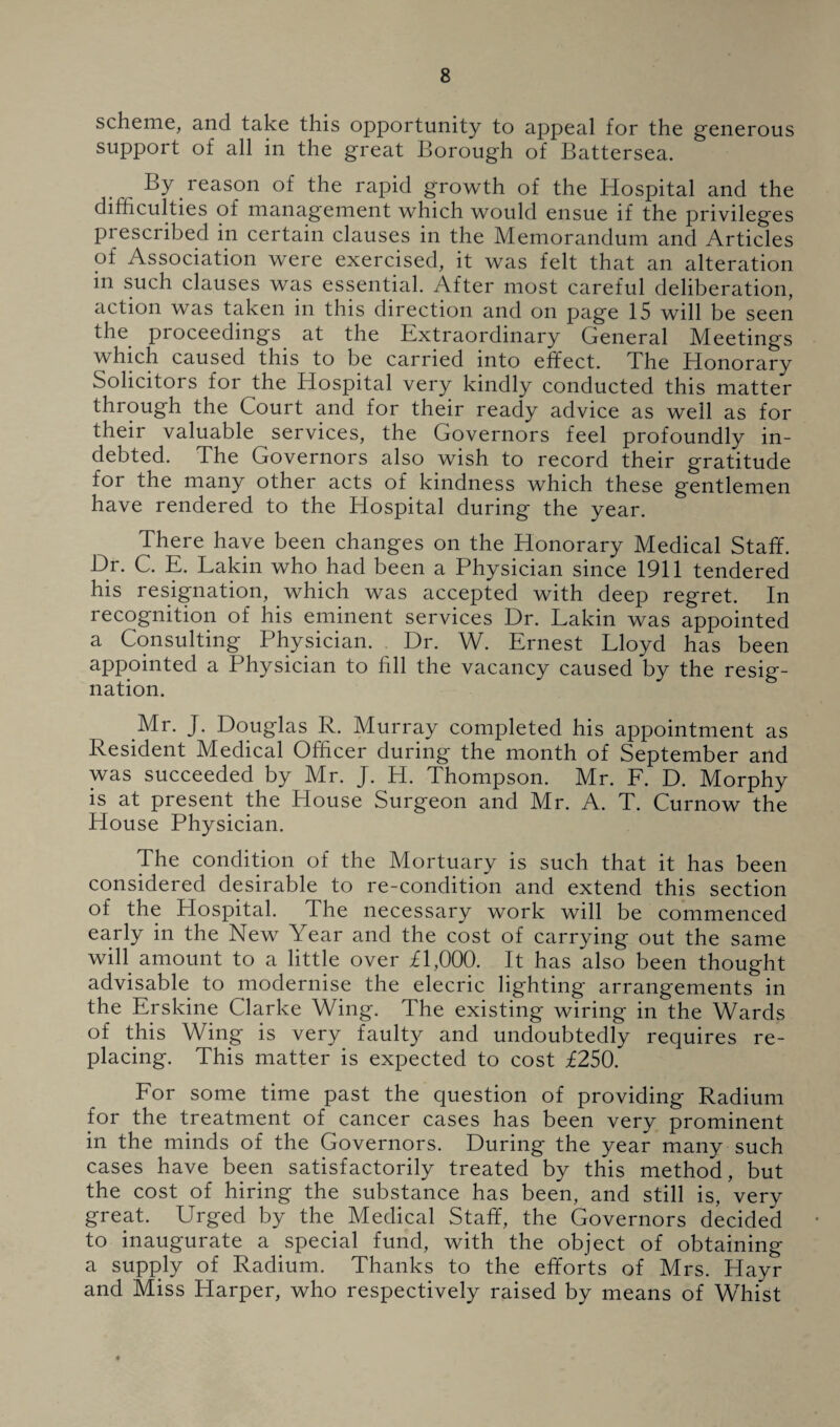 scheme, and take this opportunity to appeal for the generous support of all in the great Borough of Battersea. By reason of the rapid growth of the Hospital and the difficulties of management which would ensue if the privileges prescribed in certain clauses in the Memorandum and Articles of Association were exercised, it was felt that an alteration m such clauses was essential. After most careful deliberation, action was taken in this direction and on page 15 will be seen the proceedings at the Extraordinary General Meetings which caused this to be carried into effect. The Honorary Solicitors for the Hospital very kindly conducted this matter through the Court and for their ready advice as well as for their valuable services, the Governors feel profoundly in¬ debted. The Governors also wish to record their gratitude for the many other acts of kindness which these gentlemen have rendered to the Hospital during the year. There have been changes on the Honorary Medical Staff. Dr. C. E. Lakin who had been a Physician since 1911 tendered his resignation, which was accepted with deep regret. In recognition of his eminent services Dr. Lakin was appointed a Consulting Physician. Dr. W. Ernest Lloyd has been appointed a Physician to fill the vacancy caused by the resig¬ nation. Mr. J. Douglas R. Murray completed his appointment as Resident Medical Officer during the month of September and was succeeded by Mr. J. H. Thompson. Mr. F. D. Morphy is at present the House Surgeon and Mr. A. T. Curnow the House Physician. The condition of the Mortuary is such that it has been considered desirable to re-condition and extend this section of the Hospital. The necessary work will be commenced early in the New Year and the cost of carrying out the same will amount to a little over £1,000. It has also been thought advisable to modernise the elecric lighting arrangements in the Erskine Clarke Wing. The existing wiring in the Wards of this Wing is very faulty and undoubtedly requires re¬ placing. This matter is expected to cost £250. For some time past the question of providing Radium for the treatment of cancer cases has been very prominent in the minds of the Governors. During the year many such cases have been satisfactorily treated by this method, but the cost of hiring the substance has been, and still is, very great. Urged by the Medical Staff, the Governors decided to inaugurate a special fund, with the object of obtaining a supply of Radium. Thanks to the efforts of Mrs. Hayr and Miss Harper, who respectively raised by means of Whist