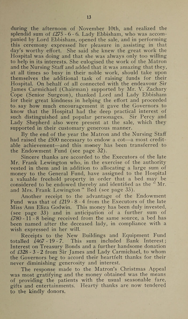 during the afternoon of November 10th, and realized the splendid sum of £275 - 6 - 6. Lady Ebbisham, who was accom¬ panied by Lord Ebbisham, opened the sale, and in performing this ceremony expressed her pleasure in assisting in that day’s worthy effort. She said she knew the great work the Hospital was doing and that she was always only too willing to help in its interests. She eulogised the work of the Matron and the Nursing Staff and added that it was amazing that they, at all times so busy in their noble work, should take upon themselves the additional task of raising funds for their Hospital. On behalf of all connected with the endeavour Sir James Carmichael (Chairman) supported by Mr. V. Zachary Cope (Senior Surgeon), thanked Lord and Lady Ebbisham for their great kindness in helping the effort and proceeded to say how much encouragement it gave the Governors to know that the Hospital had the deep practical interest of such distinguished and popular personages. Sir Percy and Lady Shepherd also were present at the sale, which they supported in their customary generous manner. By the end of the year the Matron and the Nursing Staff had raised the £500 necessary to endow a cot—a most credit¬ able achievement—and this money has been transferred to the Endowment Fund (see page 32). Sincere thanks are accorded to the Executors of the late Mr. Frank Lewington who, in the exercise of the authority vested in them and in addition to allocating a large sum of money to the General Fund, have assigned to the Hospital a valuable freehold property in order that a bed may be considered to be endowed thereby and identified as the “ Mr. and Mrs. Frank Lewington” Bed (see page 33). Another receipt to the advantage of the Endowment Fund was that of £219 - 8 - 4 from the Executors of the late Miss Ann Eliza Godwin. This money has been duly invested, (see page 33) and in anticipation of a further sum of £780- 11 -8 being received from the same source, a bed has been named after the deceased lady, in compliance with a wish expressed in her will. Receipts to the New Buildings and Equipment Fund totalled £467 - 19 - 7. This sum included Bank Interest; Interest on Treasury Bonds and a further handsome donation of £328 - 3 - 2 from Sir James and Lady Carmichael, to whom the Governors beg to accord their heartfelt thanks for their never diminishing generosity and interest. The response made to the Matron’s Christmas Appeal was most gratifying and the money obtained was the means of providing the patients with the usual seasonable fare, gifts and entertainments. Hearty thanks are now tendered to the kindly donors,