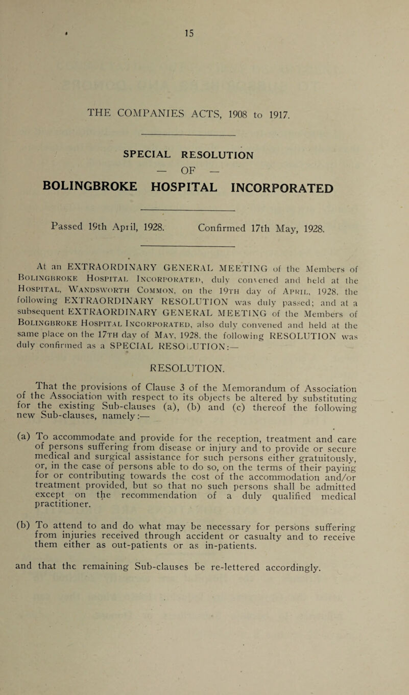 THE COMPANIES ACTS, 1908 to 1917. SPECIAL RESOLUTION — OF — BOLINGBROKE HOSPITAL incorporated Passed 19th April, 1928. Confirmed 17th May, 1928. At an EXTRAORDINARY GENERAL MEETING of the Members of Bolingbroke Hospital Incorporated, duly comened and held at the Hospital, Wandsworth Common, on the 19th day of April, 1928, the following EXTRAORDINARY RESOLUTION was duly passed; and at a subsequent EXTRAORDINARY GENERAL MEETING of the Members of Bolingbroke Hospital Incorporated, also duly convened and held at the same place on the 17th day of May, 1928, the following RESOLUTION was duly confirmed as a SPECIAL RESOLUTION:— RESOLUTION. That the provisions of Clause 3 of the Memorandum of Association of the Association with respect to its objects be altered by substituting for the existing Sub-clauses (a), (b) and (c) thereof the following- new Sub-clauses, namely:— (a) To accommodate and provide for the reception, treatment and care of persons suffering from disease or injury and to provide or secure medical and surgical assistance for such persons either gratuitously, or, in the case of persons able to do so, on the terms of their paying for or contributing towards the cost of the accommodation and/or treatment provided, but so that no such persons shall be admitted except_ on the recommendation of a duly qualified medical practitioner. (b) To attend to and do what may be necessary for persons suffering from injuries received through accident or casualty and to receive them either as out-patients or as in-patients. and that the remaining Sub-clauses be re-lettered accordingly.