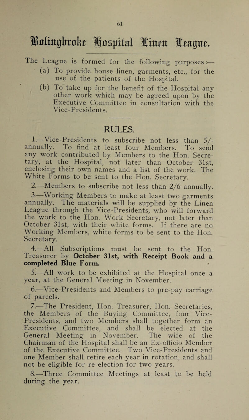 The League is formed for the following purposes:— (a) To provide house linen, garments, etc., for the use of the patients of the Hospital. (b) To take up for the benefit of the Hospital any other work which may be agreed upon by the Executive Committee in consultation with the Vice-Presidents. RULES. 1. —Vice-Presidents to subscribe not less than 5/- annually. To find at least four Members. To send any work contributed by Members to the Hon. Secre¬ tary, at the Hospital, not later than October 31st, enclosing their own names and a list of the work. The White Forms to be sent to the Hon. Secretary. 2. —Members to subscribe not less than 2/6 annually. 3—Working Members to make at least two garments annually. The materials will be supplied by the Linen League through the Vice-Presidents, who will forward the work to the Hon. Work Secretary, not later than October 31st, with their white forms. If there are no Working Members, white forms to be sent to the Hon. Secretary. 4. —All Subscriptions must be sent to the Hon. Treasurer by October 31st, with Receipt Book and a completed Blue Form. 5. —All work to be exhibited at the Hospital once a year, at the General Meeting in November. 6. —Vice-Presidents and Members to pre-pay carriage of parcels. 7. —The President, Hon. Treasurer, Hon. Secretaries, the Members of the Buying Committee, four Vice- Presidents, and two Members shall together form an Executive Committee, and shall be elected at the General Meeting in November. The wife of the Chairman of the Hospital shall be an Ex-officio Member of the Executive Committee. Two Vice-Presidents and one Member shall retire each year in rotation, and shall not be eligible for re-election for two years. 8. —Three Committee Meetings at least to be held during the year.
