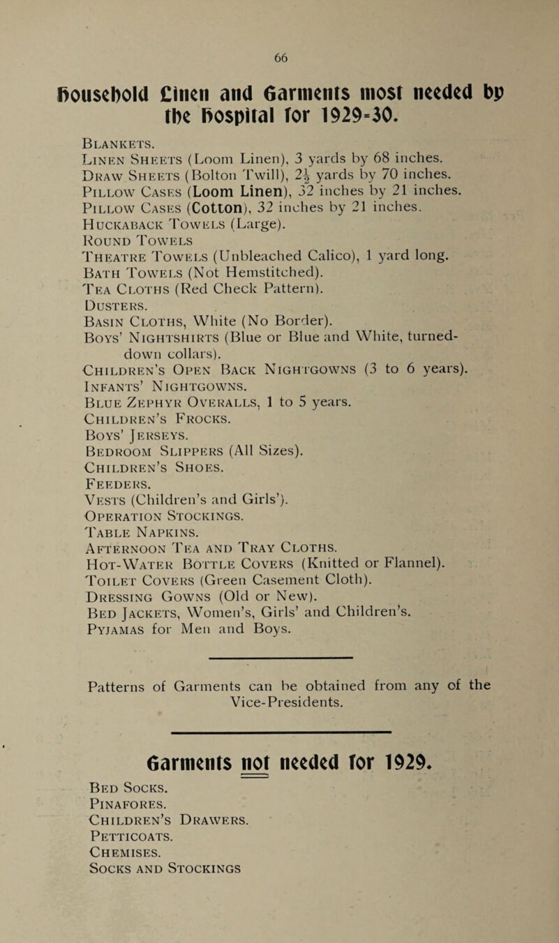 f>ouscl>old Cinen and Garments most needed bp tbe hospital tor 1929-30. Blankets. Linen Sheets (Loom Linen), 3 yards by 68 inches. Draw Sheets (Bolton Twill), 2\ yards by 70 inches. Pillow Cases (Loom Linen), 32 inches by 21 inches. Pillow Cases (Cotton), 32 inches by 21 inches. Huckaback Towels (Large). Round Towels Theatre Towels (Unbleached Calico), 1 yard long. Bath Towels (Not Hemstitched). Tea Cloths (Red Check Pattern). Dusters. Basin Cloths, White (No Border). Boys’ Nightshirts (Blue or Blue and White, turned- down collars). Children’s Open Back Nightgowns (3 to 6 years). Infants’ Nightgowns. Blue Zephyr Overalls, 1 to 5 years. Children’s Frocks. Boys’ Jerseys. Bedroom Slippers (All Sizes). Children’s Shoes. Feeders. Vests (Children’s and Girls’). Operation Stockings. Table Napkins. Afternoon Tea and Tray Cloths. Hot-Water Bottle Covers (Knitted or Flannel). Toilet Covers (Green Casement Cloth). Dressing Gowns (Old or New). Bed Jackets, Women’s, Girls’ and Children’s. Pyjamas for Men and Boys. Patterns of Garments can be obtained from any of the Vice-Presidents. Garments not needed for 1929. Bed Socks. Pinafores. Children’s Drawers. Petticoats. Chemises. Socks and Stockings