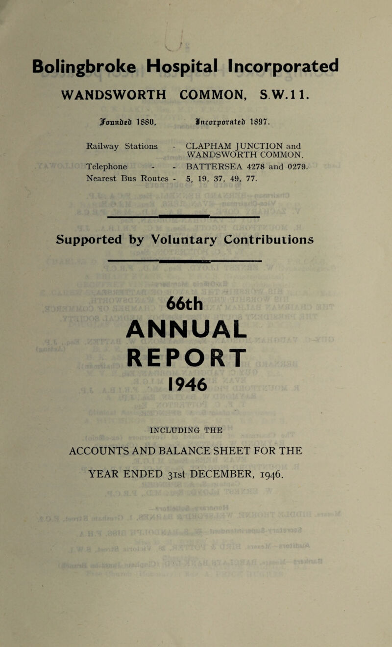 Bolingbroke Hospital Incorporated WANDSWORTH COMMON, S.W.ll. iFouuiieii 1SS0, IttcorporaDi) 1 $97. Railway Stations - CLAPHAM JUNCTION and WANDSWORTH COMMON. Telephone - - BATTERSEA 4278 and 0279 Nearest Bus Routes - 5, 19, 37, 49, 77. Supported by Voluntary Contributions 66th ANNUAL REPORT 1946 INCLUDING THE ACCOUNTS AND BALANCE SHEET FOR THE YEAR ENDED 31st DECEMBER, 1946.