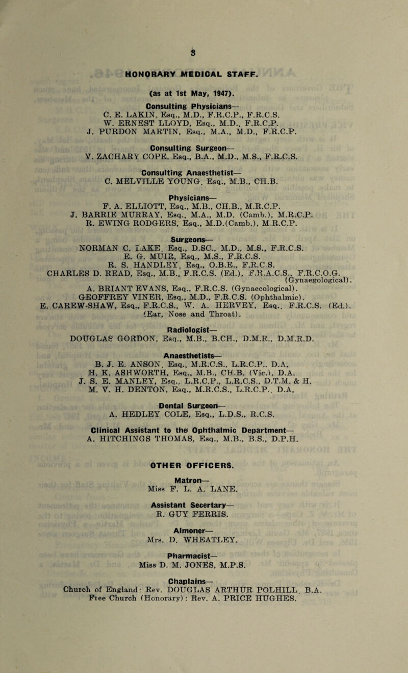 8 HONORARY MEDICAL STAFF. (as at 1st May, 1947). i Consulting Physicians— C. E. LAKIN, Esq., M.D., F.R.C.P., F.R.C.S. W. ERNEST LLOYD, Esq., M.D.. F.R.C.P. J. PURDON MARTIN, Esq., M.A., M.D., F.R.C.P. Consulting Surgeon— V. ZACHARY COPE. Esq., B.A., M.D., M.S., F.R.C.S. Consulting Anaesthetist— C. MELVILLE YOUNG. Esq., M.B., CH.B. Physicians— F. A. ELLIOTT, Esq., M.B., CH.B., M.R.C.P. J. BARRIE MURRAY, Esq., M.A., M.D. (Camb.), M.R.C.P. R. EWING RODGERS, Esq., M.D.(Camb.), M.R.C.P. Surgeons— NORMAN C. LAKE Esq., D.SC., M.D., M.S., F.R.C.S. E. G. MUIR, Esq., M.S., F.R.C.S. R. S. HANDLEY. Esq., O.B.E., F.R.C.S. CHARLES D. READ, Esq., M.B.. F.R.C.S. (Ed.), F.R.A.C.S., F.R.C.O.G. (Gynaegological) A. BRIANT EVANS, Esq.. F.R.C.S. (Gynaecological). GEOFFREY VINER, Esq., M.D., F.R.C.S. (Ophthalmic). E. CAREW-SHAW, Esq., F.R.C.S., W. A. HERVEY, Esq.. F.R.C.S. (Ed.) (Ear, Nose and Throat). Radiologist— DOUGLAS GORDON, Esq., M.B., B.CH., D.M.R., D.M.R.D. Anaesthetists— B. J. E. ANSON. Esq., M.R.C.S., L.R.C.P.. D.A, H. K. ASHWORTH. Esq., M.B., CH.B. (Vic.), D.A. J. S. E. MANLEY, Esq., L.R.C.P., L.R.C.S., D.T.M. & H. M. V. H. DENTON, Esq., M.R.C.S., L.R.C.P.. D.A, Dental Surgeon— A. HEDLEY COLE, Esq., L.D.S., R.C.S. Clinical Assistant to the Ophthalmic Department— A. HITCHINGS THOMAS, Esq., M.B., B.S., D.P.H. OTHER OFFICERS. Matron— Miss F. L. A. LANE. Assistant Secertary— R. GUY FERRIS. Almoner— Mrs. D. WHEATLEY. Pharmacist- Miss D. M. JONES, M.P.S. Chaplains— Church of England: Rev. DOUGLAS ARTHUR POLHILL. B.A. Fiee Church (Honorary) : Rev. A. PRICE HUGHES.