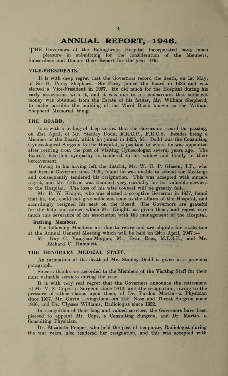 ANNUAL REPORT, 1946. rjMIE Governors of the Bolingbroke Hospital Incorporated have much pleasure in submitting for the consideration of the Members, Subscribers and Donors their Report for the year 1946. VICEPRESIDENTS. It is with deep regret that the Governors record the death, on 1st May, of Sir H. Percy Shepherd. Sir Percy joined the Board in 1923 and was elected a Vice-President in 1937. He did much for the Hospital during his early association with it, and it was due to his endeavours that sufficient money was obtained from the Estate of his father, Mr. William Shepherd, to make possible the building of the Ward Block known as the William Shepherd Memorial Wing. THE BOARD. It is with a feeling of deep sorrow that the Governors record the passing, on 21st April, of Mr. Stanley Dodd, F.R.C.P., F.R.C.S. Besides being a Member of the Board, which he joined in 1925, Mr. Dodd was the Consulting Gynaecological Surgeon to the Hospital, a position to which he was appointed after retiring from the post of Visiting Gynaecologist several years ago. The Board’s heartfelt sympathy is tendered to his widow and family in their bereavement. Owing to his having left the district, Mr. W. H. P. Gibson, J.P., who had been a Governor since 1925, found he was unable to attend the Meetings and consequently tendered his resignation. This was accepted with sincere regret, and Mr. Gibson was thanked very cordially for his valuable services to the Hospital. The loss of his wise counsel will be greatly felt. Mr. R. W. Knight, who was elected a co-optive Governor in 1937, found that he, too, could not give sufficient time to the affairs of the Hospital, and accordingly resigned his seat on the Board. The Governors are grateful for the help and advice which Mr. Knight has given them, and regret very much this severance of his association with the management of the Hospital. Retiring Members. The following Members are due to retire and are eligible for re-election at the Annual General Meeting which will be held on 24th April, 1947 Mr. Guy G. Vaughan-Morgan, Mr. Evan Rees, M.I.G.E., and Mr. Richard C. Hammett. THE HONORARY MEDICAL STAFF. An intimation of the death of Mr. Stanley Dodd is given in a previous paragraph. Sincere thanks are accorded to the Members of the Visiting Staff for their most valuable services during the year. It is with very real regret that the Governors announce the retirement of Mr. V. Z. Cope—a Surgeon since 1912, and the resignation, owing to the pressure of other claims upon them, of Dr. Purdon Martin—a Physician since 1927, Mr. Gavin Livingstone—an Ear, Nose and Throat Surgeon since 1936, and Dr. Ulysses Williams, Radiologist since 1922. In recognition of their long and valued services, the Governors have been pleased to appoint Mr. Cbpe, a Consulting Surgeon, and Dr. Martin, a Consulting Physician. Dr. Elizabeth Pepper, who held the post of temporary Radiologist during the war years, also tendered her resignation, and this was accepted with