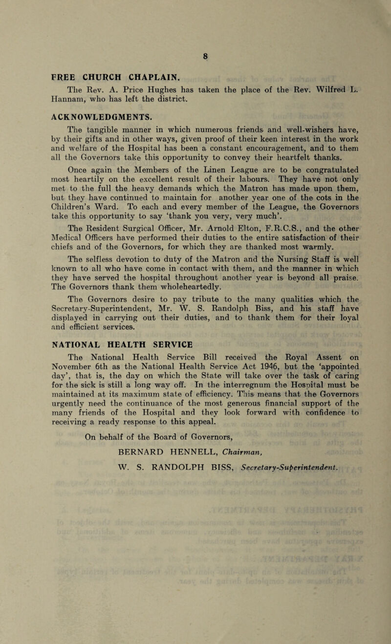 FREE CHURCH CHAPLAIN. The Rev. A. Price Hughes has taken the place of the Rev. Wilfred L. Hannam, who has left the district. ACKNOWLEDGMENTS. The tangible manner in which numerous friends, and well-wishers have, by their gifts and in other ways, given proof of their keen interest in the work and welfare of the Hospital has been a constant encouragement, and to them all the Governors take this opportunity to convey their heartfelt thanks. Once again the Members of the Linen League are to be congratulated most heartily on the excellent result of their labours. They have not only met to the full the heavy demands which the Matron has made upon them, but they have continued to maintain for another year one of the cots in the Children’s Ward. To each and every member of the League, the Governors take this opportunity to say ‘thank you very, very much’. The Resident Surgical Officer, Mr. Arnold Elton, F.R.C.S., and the other Medical Officers have performed their duties to the entire satisfaction of their chiefs and of the Governors, for which they are thanked most warmly. The selfless devotion to duty of the Matron and the Nursing Staff is well known to all who have come in contact with them, and the manner in which they have served the hospital throughout another year is beyond all praise. The Governors thank them wholeheartedly. The Governors desire to pay tribute to the many qualities which the Secretary-Superintendent, Mr. W. S. Randolph Biss, and his staff have displayed in carrying out their duties, and to thank them for their loyal and efficient services. NATIONAL HEALTH SERVICE The National Health Service Bill received the Royal Assent on November 6th as the National Health Service Act 1946, but the ‘appointed day’, that is, the day on which the State will take over the task of caring for the sick is still a long way off. In the interregnum the Hospital must be maintained at its maximum state of efficiency. This means that the Governors urgently need the continuance of the most generous financial support of the many friends of the Hospital and they look forward with confidence to receiving a ready response to this appeal. On behalf of the Board of Governors, BERNARD HENNELL, Chairman, W. S. RANDOLPH BISS, Secretary-Superintendent.