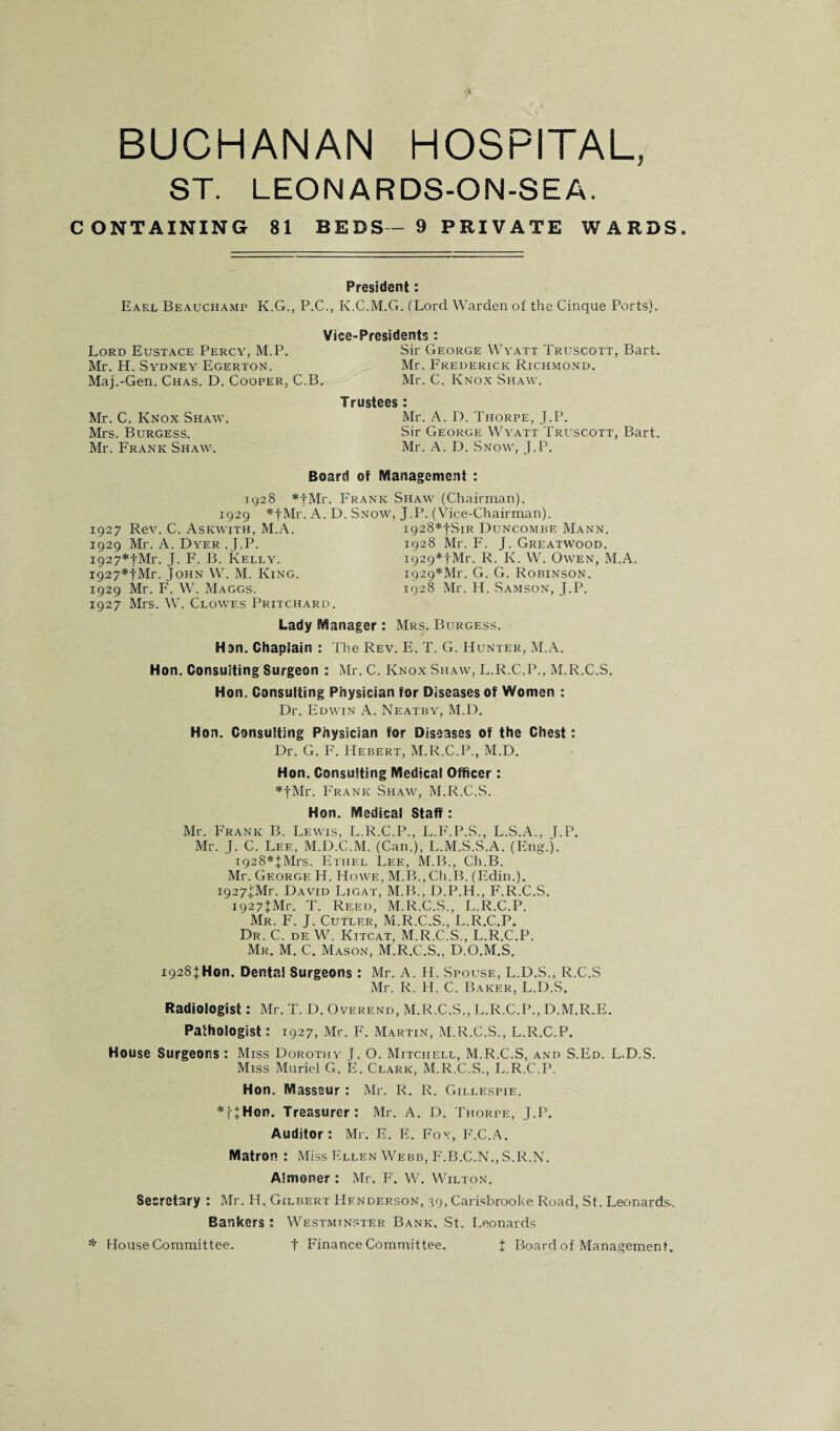BUCHANAN HOSPITAL, ST. LEONARDS-ON-SEA. CONTAINING 81 B E DS - 9 P RIV A TE WARDS. President: Earl Beauchamp K.G., P.C,, K.C.M.G. (Lord Warden of the Cinque Ports). Vice-Presidents : Lord Eustace Percy, M.P. Sir George Wyatt Truscott, Bart. Mr. H. Sydney Egerton. Mr. Frederick Richmond. Maj.-Gen. Chas. D. Cooper, C.B. Mr. C. Kno.x Shaw. Mr. C. Knox Shaw. Mrs. Burgess. Mr. Frank Shaw. Trustees : Mr. A. D. Thorpe, J.P. Sir George Wyatt Truscott, Bart. Mr. A. D. Snow, J.P. Board of Management : 1928 *|Mr. Frank Shaw (Chairman). 1929 *tMr. A. D. Snow, J.P. (Vice-Chairman). 1927 Rev. C. Askwith, M.A. 1929 Mr. A. Dyer .J.P. i927*fMr. J. F. B. Kelly. i927*tMr. John W. M. King. 1929 Mr. F. W. Maggs. 1927 Mrs. W. Clowes Pritchard, i928*|Sir Duncombe Mann. 1928 Mr. F. J. Greatwood. i929*tMr. R. K. W. Owen, M.A. i929*Mr. G. G. Robinson. 1928 Mr. H. Samson, J.P. Lady Manager: Mrs. Burgess. Hon. Chaplain : The Rev. E. T. G. Hunter, M.A. Hon. Consulting Surgeon : Mr. C. Knox Shaw, L.R.C.P., M.R.C.S. Hon. Consulting Physician for Diseases of Women : Dr. Edwin A. Neatby, M.D. Hon. Consulting Physician for Diseases of the Chest: Dr. G. F. Hebert, M.R.C.P., M.D. Hon. Consulting Medical Officer: *tMr. Frank Shaw, M.R.C.S. Hon. Medical Staff: Mr. Frank B. Lewis, L.R.C.P., L.P'.P.S., L.S.A., J.P. Mr. J. C. Lee, M.D.C.M. (Can.), L.M.S.S.A. (Eng.j. i928*JMrs. Ethel Lee, M.B., Ch.B. Mr. George H. Howe, M.TL, Ch.B. (Edin.). i927H-Mr. David Ligat, M.B., D.P.H., F.R.C.S. i927jMr. T. Reed, M.R.C.S., L.R.C.P. Mr. F. j. Cutler, M.R.C.S., L.R.C.P. Dr. C. de W. Kitcat, M.R.C.S., L.R.C.P. Mr. M. C. Mason, M.R.C.S., D.O.M.S, 1928);Hon. Dental Surgeons : Mr. A. H. Spouse, L.D.S., R.C.S Mr. R. H. C. Baker, L.D.S. Radiologist: Mr. T. D. Overend, M.R.C.S., r..R.C.P., D.M.R.E. Pathologist: 1927, Mr. F. Martin, M.R.C.S., L.R.C.P. House Surgeons : Miss Dorothy f. O. Mitchell, M.R.C.S, and S.Ed. L.D.S. Miss Muriel G. E. Clark, M.R.C.S., L.R.C.P. Hon. Masseur : Mr. R. R. Gillespie. *iTHon. Treasurer: Mr. A. D. Thorpe, J.P. Auditor: Mr. E. E. Fox, F.C.A. Matron ; Miss Ellen Webb, P'.B.C.N., S.R.N. Almoner : Mr. F. W. Wilton. Secretary : Mr. H. Gilbert Henderson, 39, Carisbrooke Road, St. Leonards.. Bankers ; Westminster Bank, St. Leonards * House Committee. t Finance Committee. t Board of Management.