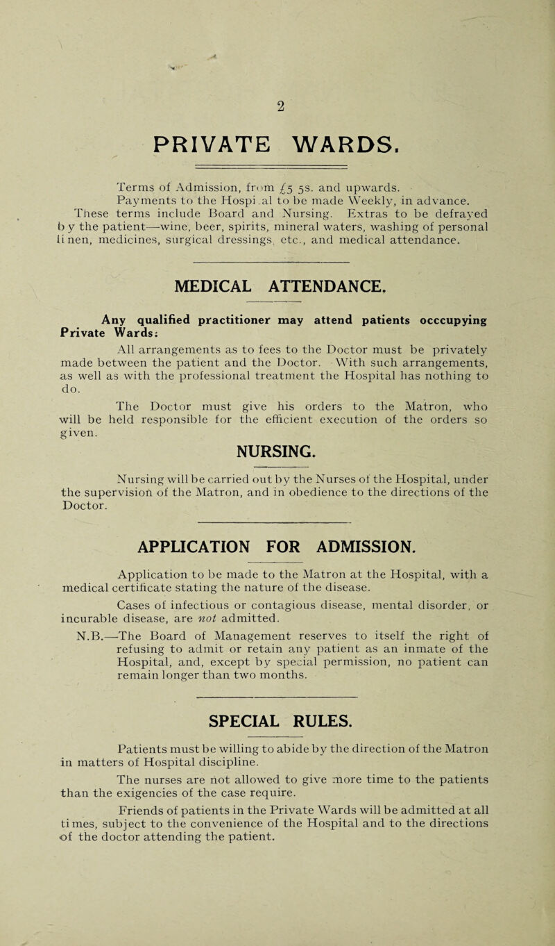 PRIVATE WARDS. Terms of Admission, from 5s. and upwards. Payments to the Hospi.al to be made Weekly, in advance. These terms include Board and Nursing. Extras to be defrayed b y the patient—wine, beer, spirits, mineral waters, washing of personal linen, medicines, surgical dressings, etc., and medical attendance. MEDICAL ATTENDANCE. Any qualified practitioner may attend patients occcupying Private Wards; All arrangements as to fees to the Doctor must be privately made between the patient and the Doctor. With such arrangements, as well as with the professional treatment the Hospital has nothing to do. The Doctor must give his orders to the Matron, who will be held responsible for the efficient execution of the orders so given. NURSING. Nursing will be carried out by the Nurses of the Hospital, under the supervision of the Matron, and in obedience to the directions of the Doctor. APPLICATION FOR ADMISSION. Application to be made to the Matron at the Hospital, with a medical certificate stating the nature of the disease. Cases of infectious or contagious disease, mental disorder, or incurable disease, are not admitted. N.B.—The Board of Management reserves to itself the right of refusing to admit or retain any patient as an inmate of the Hospital, and, except by special permission, no patient can remain longer than two months. SPECIAL RULES. Patients must be willing to abide by the direction of the Matron in matters of Hospital discipline. The nurses are not allowed to give more time to the patients than the exigencies of the case require. Friends of patients in the Private Wards will be admitted at all times, subject to the convenience of the Hospital and to the directions of the doctor attending the patient.